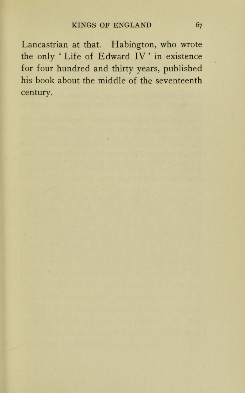 Lancastrian at that. Habington, who wrote the only ‘ Life of Edward IV ’ in existence for four hundred and thirty years, published his book about the middle of the seventeenth century.