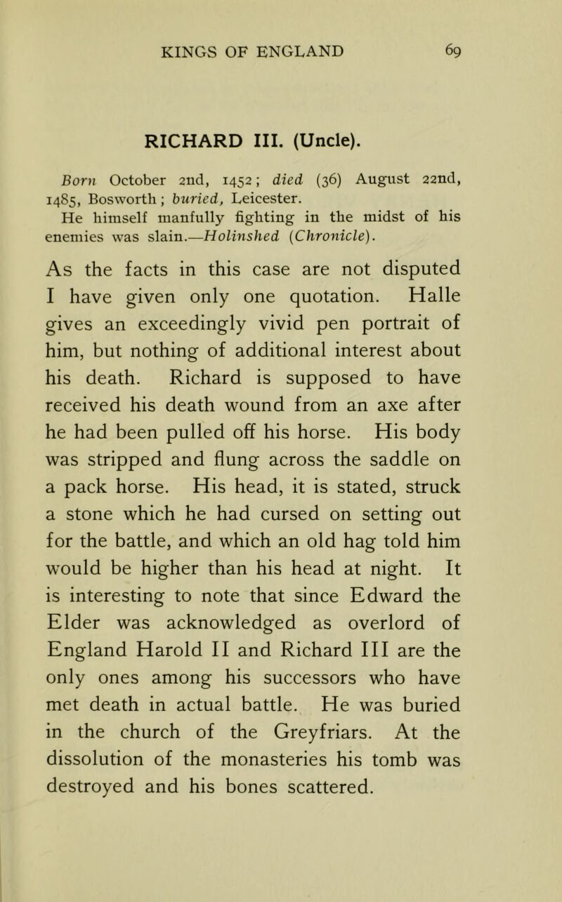 RICHARD III. (Uncle). Born October 2nd, 1452; died (36) August 22nd, 1485, Bosworth; btiried, Leicester. He himself manfully fighting in the midst of his enemies was slain.—Holinshed (Chronicle). As the facts in this case are not disputed I have given only one quotation. Halle gives an exceedingly vivid pen portrait of him, but nothing of additional interest about his death. Richard is supposed to have received his death wound from an axe after he had been pulled off his horse. His body was stripped and flung across the saddle on a pack horse. His head, it is stated, struck a stone which he had cursed on setting out for the battle, and which an old hag told him w'ould be higher than his head at night. It is interesting to note that since Edward the Elder was acknowledged as overlord of England Harold 11 and Richard HI are the only ones among his successors who have met death in actual battle. He was buried in the church of the Greyfriars. At the dissolution of the monasteries his tomb was destroyed and his bones scattered.