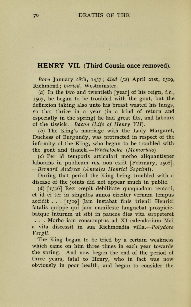 HENRY VII. (Third Cousin once removed). Born January aStti, 1457; died (52) April 21st, 1509, Richmond; buried, Westminster. (a) In the two and twentieth [year] of his reign, i.e., 1507, he began to be troubled with the gout, but the defluxion taking also unto his breast wasted his lungs, so that thrice in a year (in a kind of return and especially in the spring) he had great fits, and labours of the tissick.—Bacon {Life of Henry VII). (b) The King’s marriage with the Lady Margaret, Duchess of Burgundy, was protracted in respect of the infirmity of the King, who began to be troubled with the gout and tissick.—Whitelocke (Memorials). (c) Per id temporis articulari morbo aliquantisper laborans in publicum rex non exiit [February, 1508]. —Bernard Andrece (Annales Henrici Septinii). During that period the King being troubled with a disease of the joints did not appear much in public. (d) [1506] Rex ccepit debilitate quaquadam tentari, et id ei ter in singulos annos circiter vemum tempus accidit . . . [1509] Jam instabat finis trienii Henrici fatalis quippe qui jam manifeste languebat prospicie- batque futurum ut sibi in paucos dies vita suppeteret . . . Morbo iam consumptus ad XI calendarium Mai a vita discessit in sua Richmondia villa.—Poly dor e Vergil. The King began to be tried by a certain weakness which came on him three times in each year towards the spring. And now began the end of the period of three years, fatal to Henry, who in fact was now obviously in poor health, and began to consider the