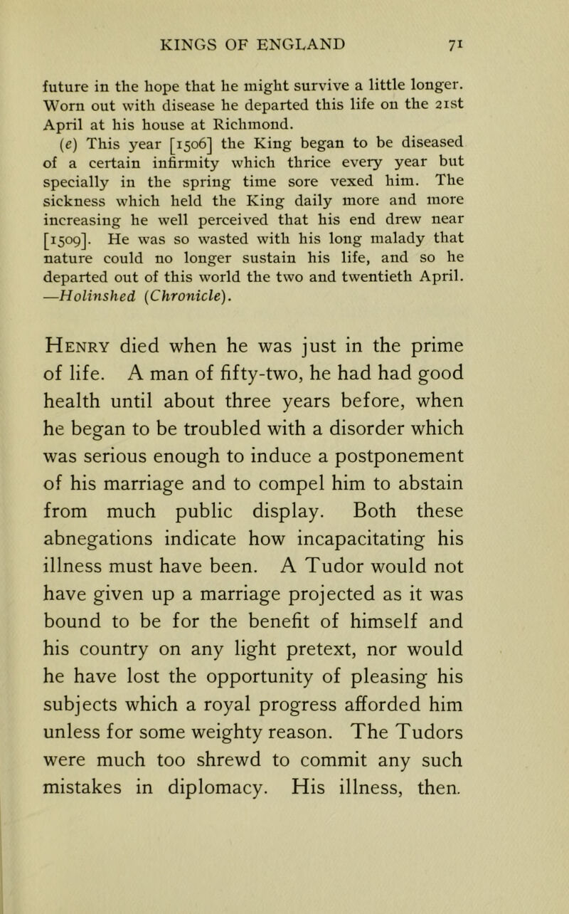 future in the hope that he might survive a little longer. Worn out with disease he departed this life on the 21st April at his house at Richmond. (e) This year [1506] the King began to be diseased of a certain infirmity which thrice every year but specially in the spring time sore vexed him. The sickness which held the King daily more and more increasing he well perceived that his end drew near [1509]. He was so wasted with his long malady that nature could no longer sustain his life, and so he departed out of this world the two and twentieth April. —Holinshed (Chronicle). Henry died when he was just in the prime of life. A man of fifty-two, he had had good health until about three years before, when he began to be troubled with a disorder which was serious enough to induce a postponement of his marriage and to compel him to abstain from much public display. Both these abnegations indicate how incapacitating his illness must have been. A Tudor would not have given up a marriage projected as it was bound to be for the benefit of himself and his country on any light pretext, nor would he have lost the opportunity of pleasing his subjects which a royal progress afforded him unless for some weighty reason. The Tudors were much too shrewd to commit any such mistakes in diplomacy. His illness, then.