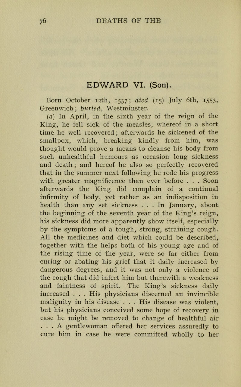 EDWARD VI. (Son). Born October i2tlr, 1537; died (15) July 6th, 1553, Greenwich; buried, Westminster. (a) In April, in the sixth year of the reign of the King, he fell sick of the measles, whereof in a short time he well recovered; afterwards he sickened of the smallpox, which, breaking kindly from him, was thought would prove a means to cleanse his body from such unhealthful humours as occasion long sickness and death; and hereof he also so perfectly recovered that in the summer next following he rode his progress with greater magnificence than ever before . . . Soon afterwards the King did complain of a continual infirmity of body, yet rather as an indisposition in health than any set sickness ... In January, about the beginning of the seventh year of the King’s reign, his sickness did more apparently show itself, especially b}^ the symptoms of a tough, strong, straining cough. All the medicines and diet which could be described, together with the helps both of his jmung age and of the rising time of the year, were so far either from curing or abating his grief that it daily increased by dangerous degrees, and it was not only a violence of the cough that did infect him but therewith a weakness and faintness of spirit. The King’s sickness daily increased . . . His physicians discerned an invincible malignity in his disease . . . His disease was violent, but his physicians conceived some hope of recovery in case he might be removed to change of healthful air ... A gentlewoman offered her services assuredly to cure him in case he were committed wholly to her