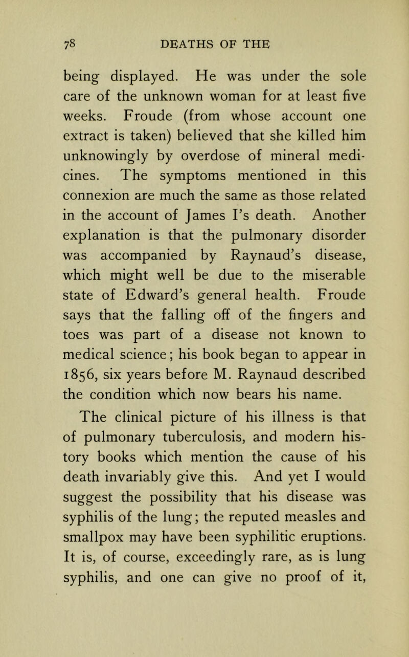 being displayed. He was under the sole care of the unknown woman for at least five weeks. Froude (from whose account one extract is taken) believed that she killed him unknowingly by overdose of mineral medi- cines. The symptoms mentioned in this connexion are much the same as those related in the account of James Ts death. Another explanation is that the pulmonary disorder was accompanied by Raynaud’s disease, which might well be due to the miserable state of Edward’s general health. Froude says that the falling off of the fingers and toes was part of a disease not known to medical science; his book began to appear in 1856, six years before M. Raynaud described the condition which now bears his name. The clinical picture of his illness is that of pulmonary tuberculosis, and modern his- tory books which mention the cause of his death invariably give this. And yet I would suggest the possibility that his disease was syphilis of the lung; the reputed measles and smallpox may have been syphilitic eruptions. It is, of course, exceedingly rare, as is lung syphilis, and one can give no proof of it.