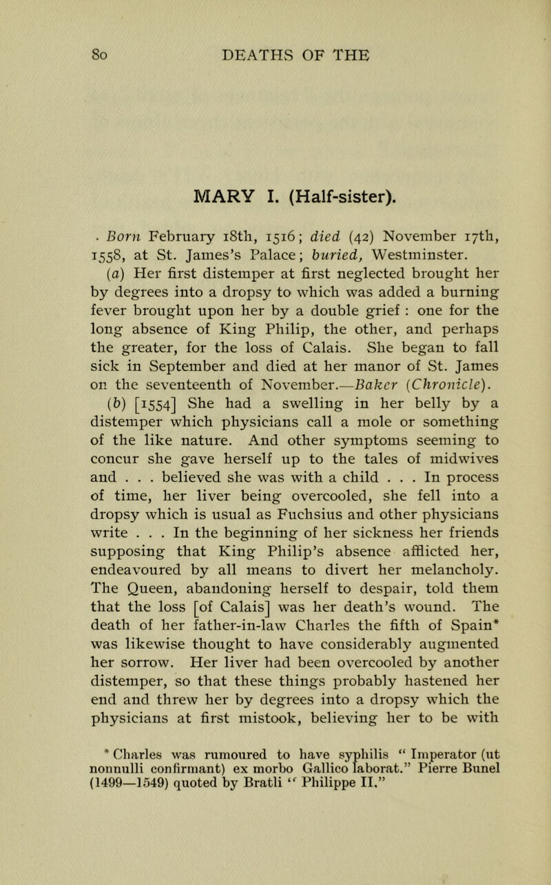 MARY I. (Half-sister). . Born February i8th, 1516; died (42) November 17th, 1558, at St. James’s Palace; buried, Westminster. (a) Pier first distemper at first neglected brought her by degrees into a dropsy to which was added a burning fever brought upon her by a double grief : one for the long absence of King Philip, the other, and perhaps the greater, for the loss of Calais. She began to fall sick in September and died at her manor of St. James on the seventeenth of November.—Baker (Chronicle). (b) [1554] She had a swelling in her belly by a distemper which physicians call a mole or something of the like nature. And other symptoms seeming to concur she gave herself up to the tales of midwives and . . . believed she was with a child ... In process of time, her liver being overcooled, she fell into a dropsy which is usual as Fuchsius and other physicians write ... In the beginning of her sickness her friends supposing that King Philip’s absence afflicted her, endeavoured by all means to divert her melancholy. The Queen, abandoning herself to despair, told them that the loss [of Calais] was her death’s wound. The death of her father-in-law Charles the fifth of Spain* was likewise thought to have considerably augmented her sorrow. Her liver had been overcooled by another distemper, so that these things probably hastened her end and threw her by degrees into a dropsy which the physicians at first mistook, believing her to be with * Charles was rumoured to have syphilis “ Imperator (ut nonnulli conlirmant) ex morbo Gallico laborat.” Pierre Bunel (1499—1549) quoted by Bratli  Philippe II.”