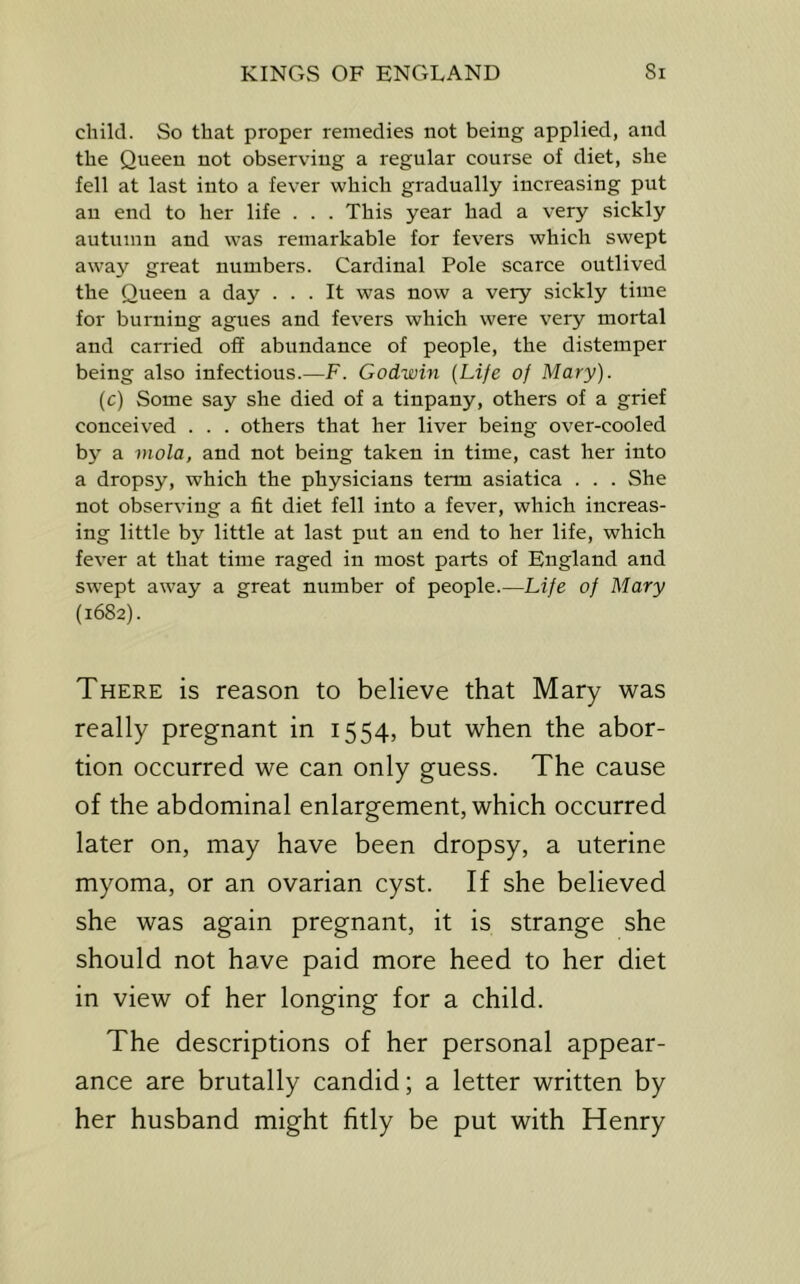 child. So that proper remedies not being applied, and the Queen not observing a regular course of diet, she fell at last into a fever which gradually increasing put an end to her life . . . This year had a very sickly autumn and was remarkable for fevers which swept away great numbers. Cardinal Pole scarce outlived the Queen a day ... It was now a very sickly time for burning agues and fevers which were very mortal and carried off abundance of people, the distemper being also infectious.—F. Godwin (Life of Mary). (c) Some say she died of a tinpany, others of a grief conceived . . . others that her liver being over-cooled by a mola, and not being taken in time, cast her into a dropsy, which the physicians term asiatica . . . She not observing a fit diet fell into a fever, which increas- ing little by little at last put an end to her life, which fever at that time raged in most parts of England and swept away a great number of people.—Life of Mary (1682). There is reason to believe that Mary was really pregnant in 1554, but when the abor- tion occurred we can only guess. The cause of the abdominal enlargement, which occurred later on, may have been dropsy, a uterine myoma, or an ovarian cyst. If she believed she was again pregnant, it is strange she should not have paid more heed to her diet in view of her longing for a child. The descriptions of her personal appear- ance are brutally candid; a letter written by her husband might fitly be put with Henry