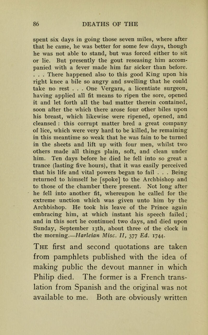 spent six days in going those seven miles, where after that he came, he was better for some few days, though he was not able to stand, but was forced either to sit or lie. But presently the gout reseasing him accom- panied with a fever made him far sicker than before. . . . There happened also to this good King upon his right knee a bile so angry and swelling that he could take no rest . . . One Vergara, a licentiate surgeon, having applied all fit means to ripen the sore, opened it and let forth all the bad matter therein contained, soon after the which there arose four other biles upon his breast, which likewise were ripened, opened, and cleansed : this corrupt matter bred a great company of lice, which were very hard to be killed, he remaining in this meantime so weak that he was fain to be turned in the sheets and lift up with four men, whilst two others made all things plain, soft, and clean under him. Ten days before he died he fell into so great a trance (lasting five hours), that it was easily perceived that his life and vital powers began to fail . . . Being returned to himself he [spoke] to the Archbishop and to those of the chamber there present. Not long after he fell into another fit, whereupon he called for the extreme unction which was given unto him by the Archbishop. He took his leave of the Prince again embracing him, at which instant his speech failed; and in this sort he continued two days, and died upon Sunday, September 13th, about three of the clock in the morning.—Harleian Misc. II, 377 Ed. 1744. The first and second quotations are taken from pamphlets published with the idea of making public the devout manner in which Philip died. The former is a French trans- lation from Spanish and the original was not available to me. Both are obviously written