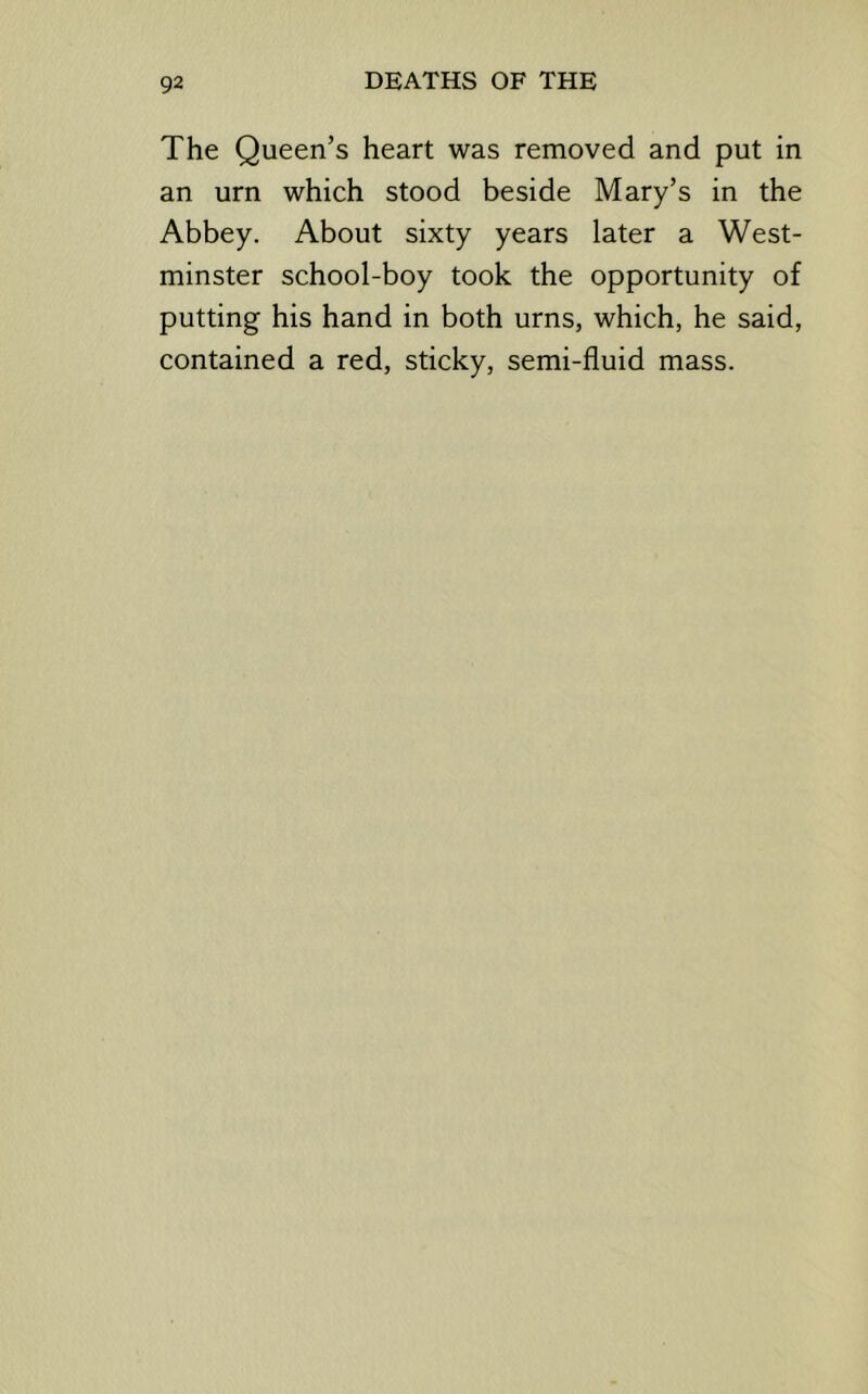 The Queen’s heart was removed and put in an urn which stood beside Mary’s in the Abbey. About sixty years later a West- minster school-boy took the opportunity of putting his hand in both urns, which, he said, contained a red, sticky, semi-fluid mass.