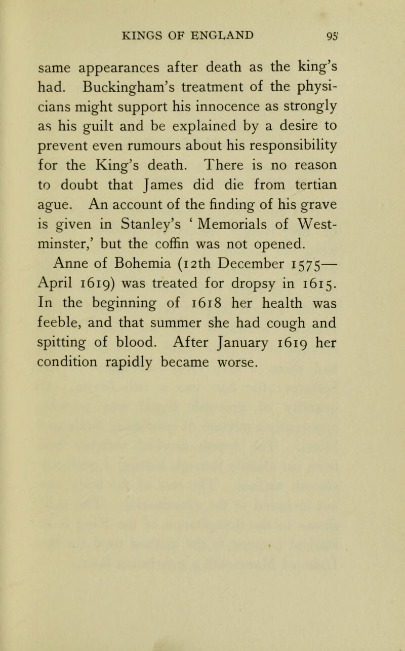 same appearances after death as the king’s had. Buckingham’s treatment of the physi- cians might support his innocence as strongly as his guilt and be explained by a desire to prevent even rumours about his responsibility for the King’s death. There is no reason to doubt that James did die from tertian ague. An account of the finding of his grave is given in Stanley’s ‘ Memorials of West- minster,’ but the coffin was not opened. Anne of Bohemia (12th December 1575— April 1619) was treated for dropsy in 1615. In the beginning of 1618 her health was feeble, and that summer she had cough and spitting of blood. After January 1619 her condition rapidly became worse.