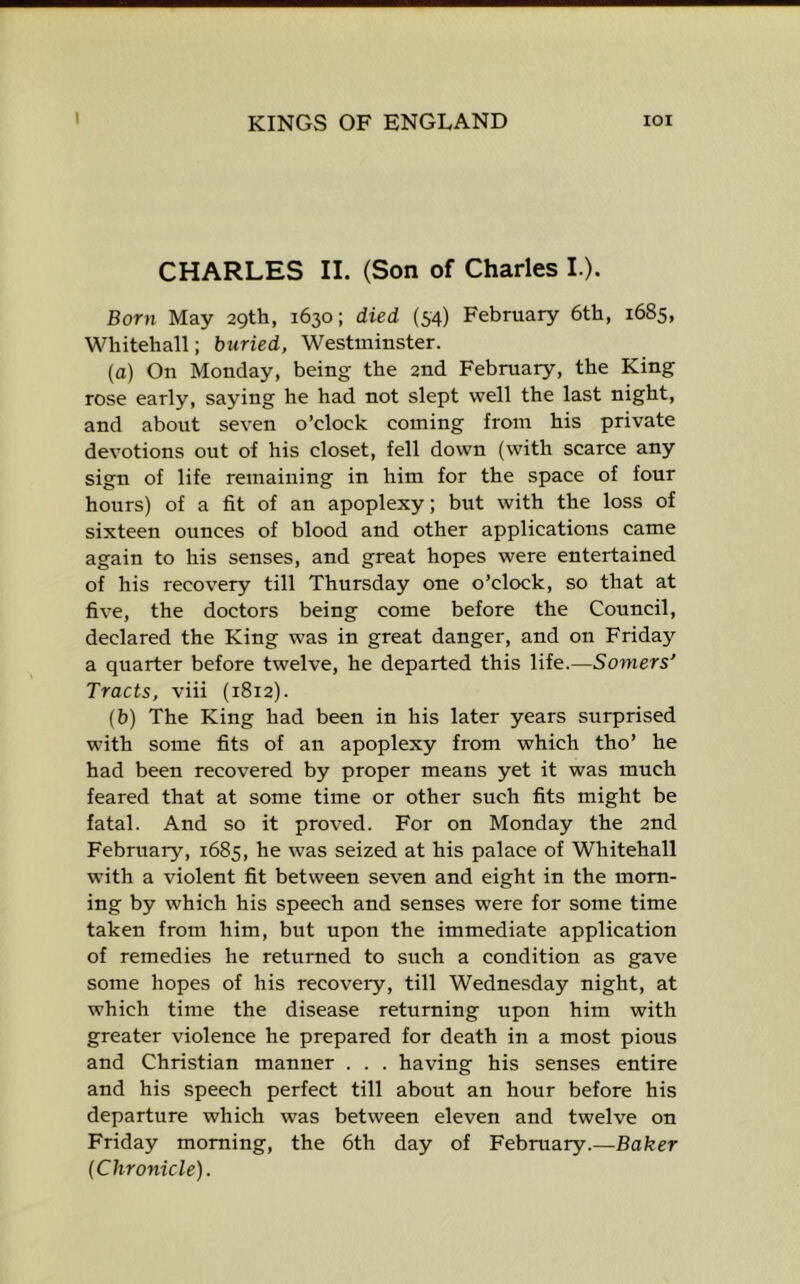 CHARLES II. (Son of Charles L). Born May 29th, 1630; died (54) February 6th, 1685, Whitehall; buried, Westminster. (a) On Monday, being the and February, the King rose early, saying he had not slept well the last night, and about seven o’clock coming from his private devotions out of his closet, fell down (with scarce any sign of life remaining in him for the space of four hours) of a fit of an apoplexy; but with the loss of sixteen ounces of blood and other applications came again to his senses, and great hopes were entertained of his recovery till Thursday one o’clock, so that at five, the doctors being come before the Council, declared the King was in great danger, and on Friday a quarter before twelve, he departed this life.—Somers' Tracts, viii (1812). (b) The King had been in his later years surprised with some fits of an apoplexy from which tho’ he had been recovered by proper means yet it was much feared that at some time or other such fits might be fatal. And so it proved. For on Monday the 2nd February, 1685, he was seized at his palace of Whitehall with a violent fit between seven and eight in the morn- ing by which his speech and senses were for some time taken from him, but upon the immediate application of remedies he returned to such a condition as gave some hopes of his recovery, till Wednesday night, at which time the disease returning upon him with greater violence he prepared for death in a most pious and Christian manner . . . having his senses entire and his speech perfect till about an hour before his departure which was between eleven and twelve on Friday morning, the 6th day of February.—Baker (Chronicle).