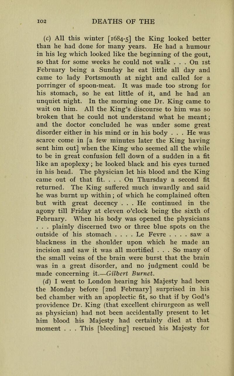 (c) All this winter [1684-5] the King looked better than he had done for many years. He had a humour in his leg which looked like the beginning of the gout, so that for some weeks he eould not walk . . . On ist February being a Sunday he eat little all day and came to lady Portsmouth at night and called for a porringer of spoon-meat. It was made too strong for his stomach, so he eat little of it, and he had an unquiet night. In the morning one Dr. King came to wait on him. All the King’s discourse to him was so broken that he could not understand what he meant; and the doctor concluded he was under some great disorder either in his mind or in his body . . . He was scarce come in [a few minutes later the King having sent him out] when the King who seemed all the while to be in great confusion fell down of a sudden in a fit like an apoplexy; he looked black and his eyes turned in his head. The physician let his blood and the King came out of that fit. . . . On Thursday a second fit returned. The King suffered much inwardly and said he was burnt up within; of which he complained often but with great deceney . . . He continued in the agony till Friday at eleven o’clock being the sixth of February. When his body was opened the physicians . . . plainly discerned two or three blue spots on the outside of his stomach . . . . Le Fevre .... saw a blackness in the shoulder upon which he made an incision and saw it was all mortified ... So many of the small veins of the brain were burst that the brain was in a great disorder, and no judgment could be made concerning it.—Gilbert Burnet. (d) I went to London hearing his Majesty had been the Monday before [2nd February] surprised in his bed chamber with an apoplectic fit, so that if by God’s providence Dr. King (that excellent chirurgeon as well as physician) had not been accidentally present to let him blood his Majesty had certainly died at that moment . . . This [bleeding] rescued his Majest)'^ for