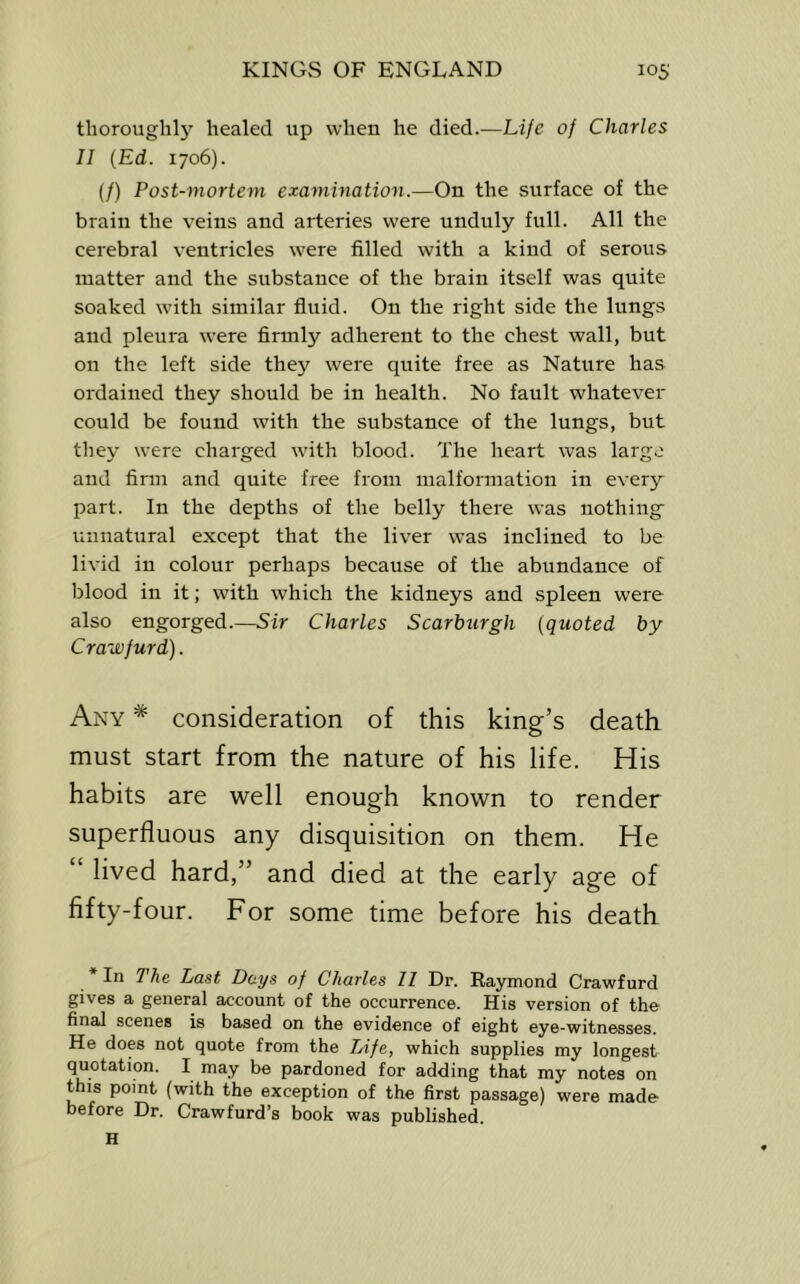 thoroughly healed up when he died.—Life of Charles II {Ed. 1706). (/) Post-mortem examination.—On the surface of the brain the veins and arteries were unduly full. All the cerebral ventricles were filled with a kind of serous matter and the substance of the brain itself was quite soaked with similar fluid. On the right side the lungs and pleura were firmly adherent to the chest wall, but on the left side they wei'e quite free as Natixre has ordained they should be in health. No fault whatever could be found with the substance of the lungs, but they were charged with blood. The heart was large and firm and quite free from malformation in every part. In the depths of the belly there was nothing unnatural except that the liver was inclined to be livid in colour perhaps because of the abundance of blood in it; with which the kidneys and spleen were also engorged.—Sir Charles Scarburgh (quoted by Crawfurd). Any consideration of this king’s death must start from the nature of his life. His habits are well enough known to render superfluous any disquisition on them. He lived hard,” and died at the early age of fifty-four. For some time before his death * In The Last Days of Charles II Dr. Raymond Crawfurd gives a general account of the occurrence. His version of the final scenes is based on the evidence of eight eye-witnesses. He does not quote from the Life, which supplies my longest quotation. I may be pardoned for adding that my notes on this point (with the exception of the first passage) were made before Dr. Crawfurd’s book was published. H