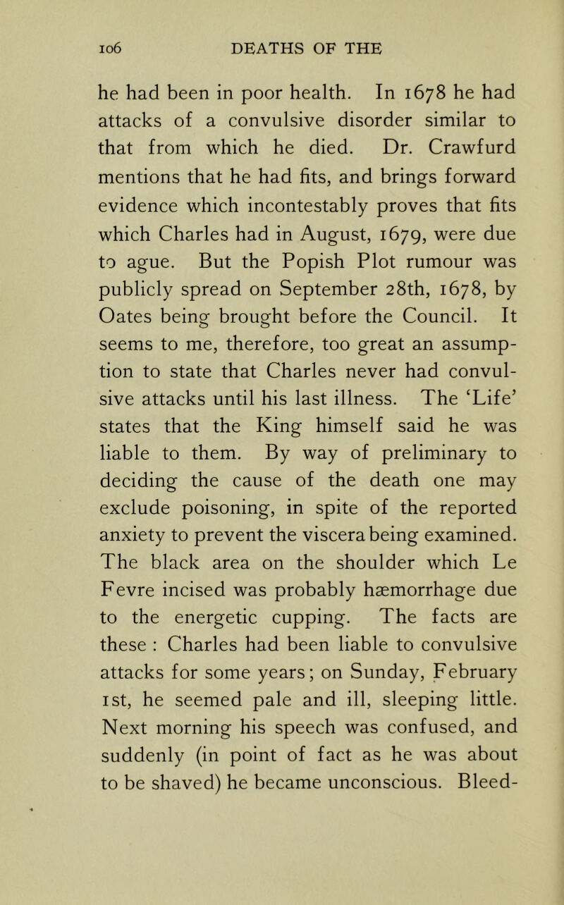 he had been in poor health. In 1678 he had attacks of a convulsive disorder similar to that from which he died. Dr. Crawfurd mentions that he had fits, and brings forward evidence which incontestably proves that fits which Charles had in August, 1679, were due to ague. But the Popish Plot rumour was publicly spread on September 28th, 1678, by Oates being brought before the Council. It seems to me, therefore, too great an assump- tion to state that Charles never had convul- sive attacks until his last illness. The ‘Life’ states that the King himself said he was liable to them. By way of preliminary to deciding the cause of the death one may exclude poisoning, in spite of the reported anxiety to prevent the viscera being examined. The black area on the shoulder which Le Fevre incised was probably haemorrhage due to the energetic cupping. The facts are these : Charles had been liable to convulsive attacks for some years; on Sunday, February I St, he seemed pale and ill, sleeping little. Next morning his speech was confused, and suddenly (in point of fact as he was about to be shaved) he became unconscious. Bleed-