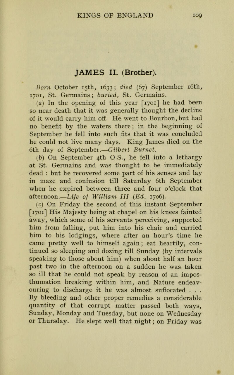 JAMES II. (Brother). Born October 15th, 1633; died (67) September i6th, 1701, St. Germains; buried, St. Germains. (a) In the opening of this year [1701] he had been so near death that it was generally thought the decline of it would carry him ofi. He went to Bourbon, but had no benefit by the waters there; in the beginning of September he fell into sueh fits that it was concluded he could not live many days. King James died on the 6th day of September.—Gilbert Burnet. (b) On September 4th O.S., he fell into a lethargy at St. Germains and was thought to be immediately dead : but he recovered some part of his senses and lay in maze and confusion till Saturday 6th September when he expired between three and four o’clock that afternoon.—Life of William III {Ed. 1706). (c) On Friday the second of this instant September [1701] His Majesty being at chapel on his knees fainted away, which some of his servants perceiving, supported him from falling, put him into his chair and carried him to his lodgings, where after an hour’s time he came pretty well to himself again; eat heartily, con- tinued so sleeping and dozing till Sunday (by intervals speaking to those about him) when about half an hour past two in the afternoon on a sudden he was taken so ill that he could not speak by reason of an impos- thumation breaking within him, and Nature endeav- ouring to discharge it he was almost suffocated . . . By bleeding and other proper remedies a considerable quantity of that corrupt matter passed both ways, Sunday, Monday and Tuesday, but none on Wednesday or Thursday. He slept well that night; on Friday was