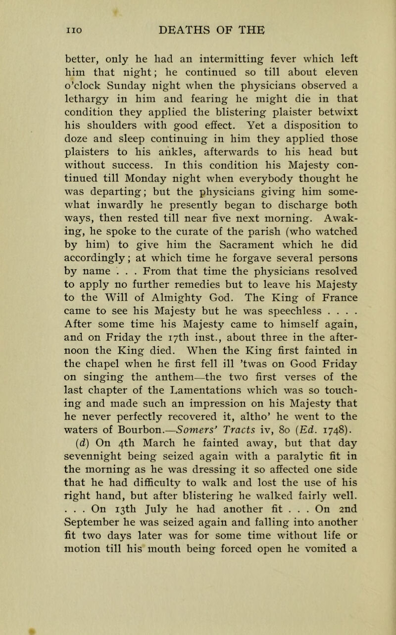 better, only he had an intermitting fever which left him that night; he continued so till about eleven o’clock Sunday night when the physicians observed a lethargy in him and fearing he might die in that condition they applied the blistering plaister betwixt his shoulders with good effect. Yet a disposition to doze and sleep continuing in him they applied those plaisters to his ankles, afterwards to his head but without success. In this condition his Majesty con- tinued till Monday night when everybody thought he was departing; but the physicians giving him some- what inwardly he presently began to discharge both ways, then rested till near five next morning. Awak- ing, he spoke to the curate of the parish (who watched by him) to give him the Sacrament which he did accordingly; at which time he forgave several persons by name . . . From that time the physicians resolved to apply no further remedies but to leave his Majesty to the Will of Almighty God. The King of France came to see his Majesty but he was speechless . . . . After some time his Majesty came to himself again, and on Friday the 17th inst., about three in the after- noon the King died. When the King first fainted in the chapel when he first fell ill ’twas on Good Friday on singing the anthem—the two first verses of the last chapter of the Lamentations which was so touch- ing and made such an impression on his Majesty that he never perfectly recovered it, altho’ he went to the waters of Bourbon.—Somers’ Tracts iv, 80 {Ed. 1748). (d) On 4th March he fainted away, but that day sevennight being seized again with a paralytic fit in the morning as he was dressing it so affected one side that he had difficulty to walk and lost the use of his right hand, but after blistering he walked fairly well. . . . On 13th July he had another fit . . . On 2nd September he was seized again and falling into another fit two days later was for some time without life or motion till his mouth being forced open he vomited a