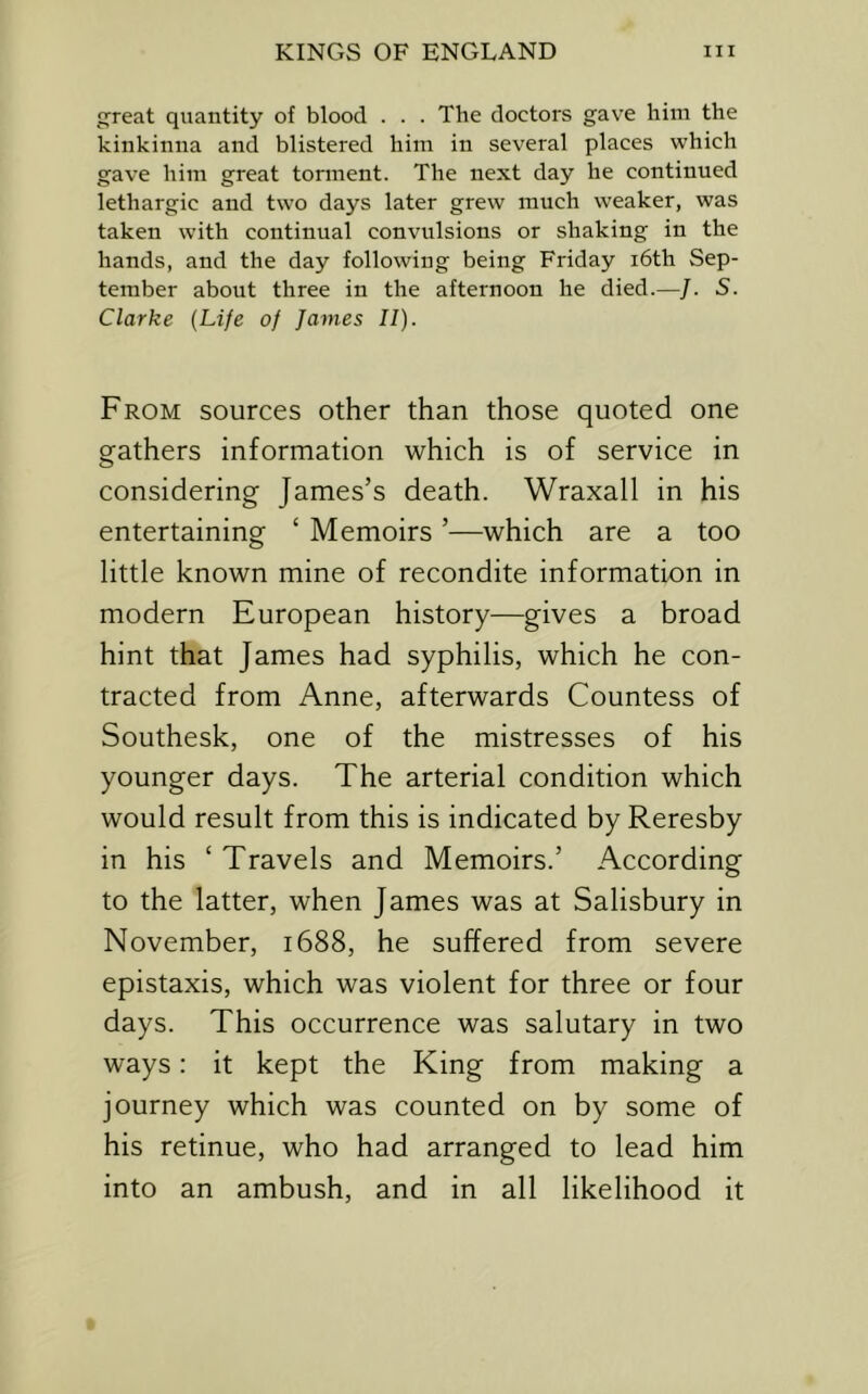 great quantity of blood . . . The doctors gave him the kinkinna and blistered him in several places which gave him great torment. The next day he continued lethargic and two days later grew much weaker, was taken with continual convulsions or shaking in the hands, and the day following being Friday i6th Sep- tember about three in the afternoon he died.—/. S. Clarke {Life of James II). From sources other than those quoted one gathers information which is of service in considering James’s death. Wraxall in his entertaining ‘ Memoirs ’—which are a too little known mine of recondite information in modern European history—gives a broad hint that James had syphilis, which he con- tracted from Anne, afterwards Countess of Southesk, one of the mistresses of his younger days. The arterial condition which would result from this is indicated by Reresby in his ‘ Travels and Memoirs.’ According to the latter, when James was at Salisbury in November, 1688, he suffered from severe epistaxis, which was violent for three or four days. This occurrence was salutary in two ways: it kept the King from making a journey which was counted on by some of his retinue, who had arranged to lead him into an ambush, and in all likelihood it