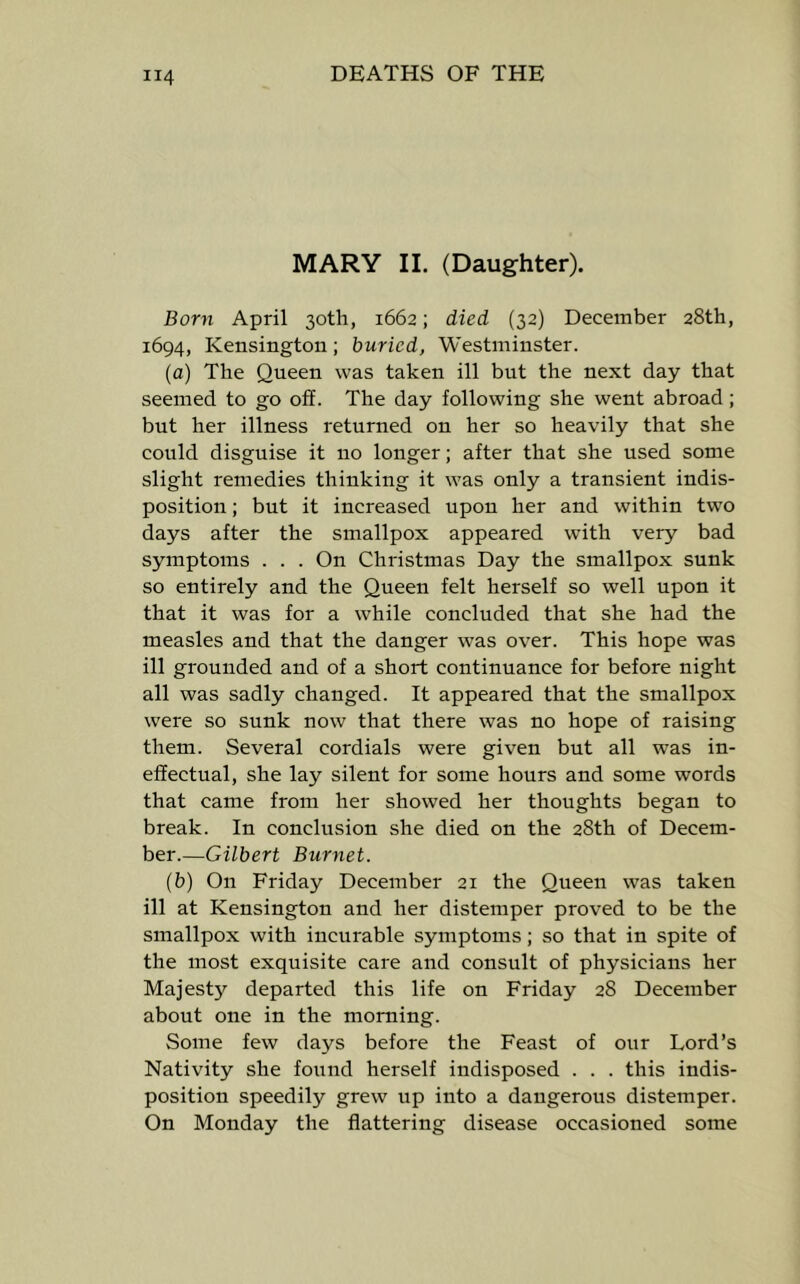 MARY II. (Daughter). Born April 30th, 1662; died (32) December 28th, 1694, Kensington; buried, Westminster. (a) The Queen was taken ill but the next day that seemed to go off. The day following she went abroad; but her illness returned on her so heavily that she could disguise it no longer; after that she used some slight remedies thinking it was only a transient indis- position ; but it increased upon her and within two days after the smallpox appeared with very bad symptoms . . . On Christmas Day the smallpox sunk so entirely and the Queen felt herself so well upon it that it was for a while concluded that she had the measles and that the danger was over. This hope was ill grounded and of a short continuance for before night all was sadly changed. It appeared that the smallpox were so sunk now that there was no hope of raising them. Several cordials were given but all was in- effectual, she lay silent for some hours and some words that came from her showed her thoughts began to break. In conclusion she died on the 28th of Decem- ber.—Gilbert Burnet. (b) On Friday December 21 the Queen was taken ill at Kensington and her distemper proved to be the smallpox with incurable symptoms; so that in spite of the most exquisite care and consult of physicians her Majesty departed this life on Friday 28 December about one in the morning. Some few days before the Feast of our Lord’s Nativity she found herself indisposed . . . this indis- position speedily grew up into a dangerous distemper. On Monday the flattering disease occasioned some