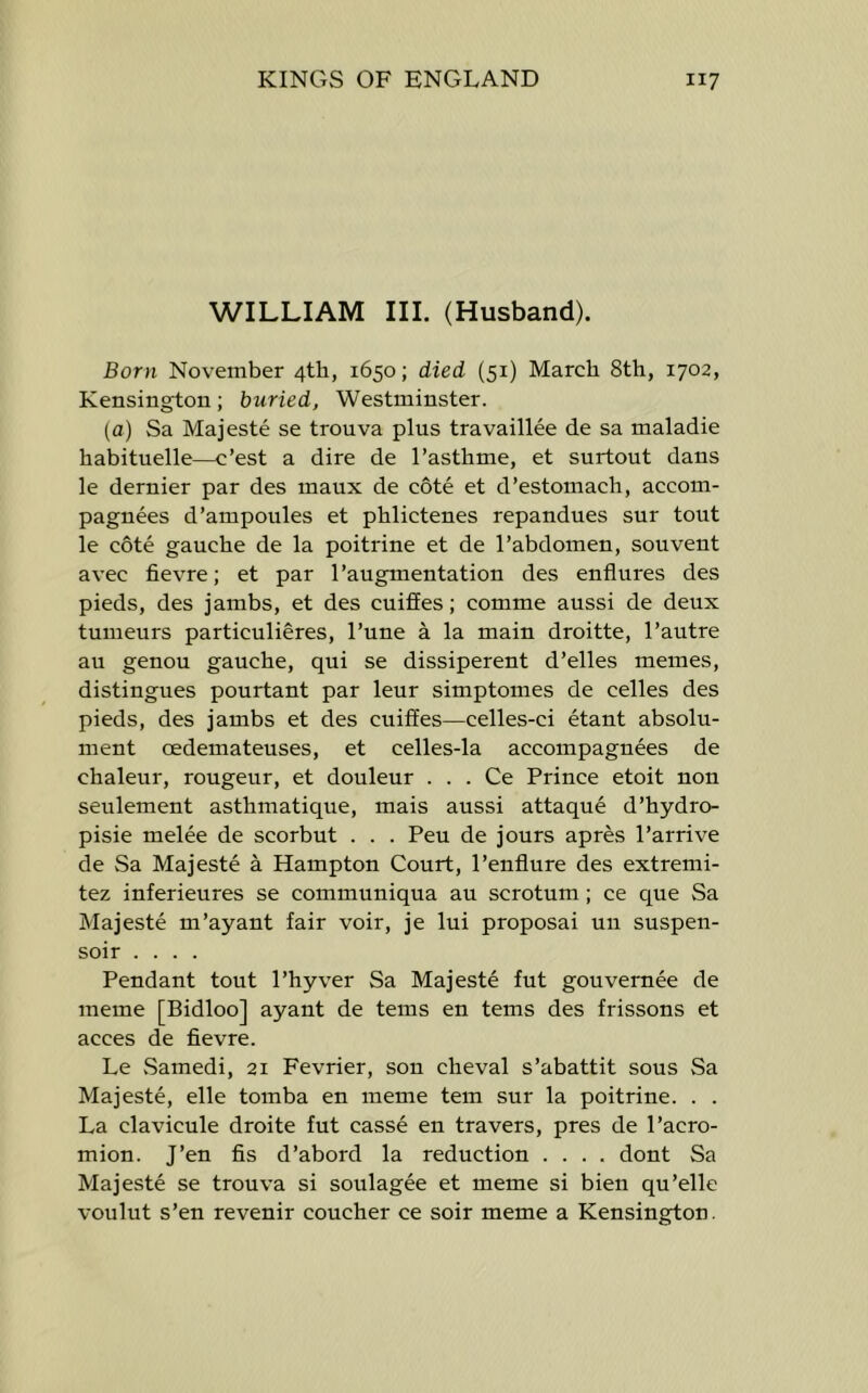 WILLIAM III. (Husband). Born November 4th, 1650; died (51) March 8th, 1702, Kensington; buried, Westminster. (a) Sa Majeste se trouva plus travaillee de sa maladie habituelle—c’est a dire de I’asthme, et surtout dans le dernier par des maux de cote et d’estomach, accom- pagnees d’ampoules et phlictenes repandues sur tout le cote gauche de la poitrine et de 1’abdomen, sou vent avec fievre; et par 1’augmentation des endures des pieds, des jambs, et des cuiffes; comme aussi de deux tumeurs particulieres, I’une a la main droitte, I’autre au genou gauche, qui se dissiperent d’elles memes, distingues pourtant par leur simptomes de celles des pieds, des jambs et des cuiffes—celles-ci etant absolu- ment oedemateuses, et celles-la accompagnees de chaleur, rougeur, et douleur . . . Ce Prince etoit non seulement asthmatique, mais aussi attaque d’hydro- pisie melee de scorbut . . . Peu de jours apres I’arrive de Sa Majeste a Hampton Court, I’enflure des extremi- tez inferieures se communiqua au scrotum; ce que Sa Majeste m’ayant fair voir, je lui proposai un suspen- soir .... Pendant tout I’hyver Sa Majeste fut gouvernee de meme [Bidloo] ayant de terns en terns des frissons et acces de fievre. Le Samedi, 21 Fevrier, son cheval s’abattit sous Sa Majeste, elle tomba en meme tern sur la poitrine. . . La clavicule droite fut casse en travers, pres de 1’acro- mion. J’en fis d’abord la reduction .... dont Sa Majeste se trouva si soulagee et meme si bien qu’elle voulut s’en revenir coucher ce soir meme a Kensington.