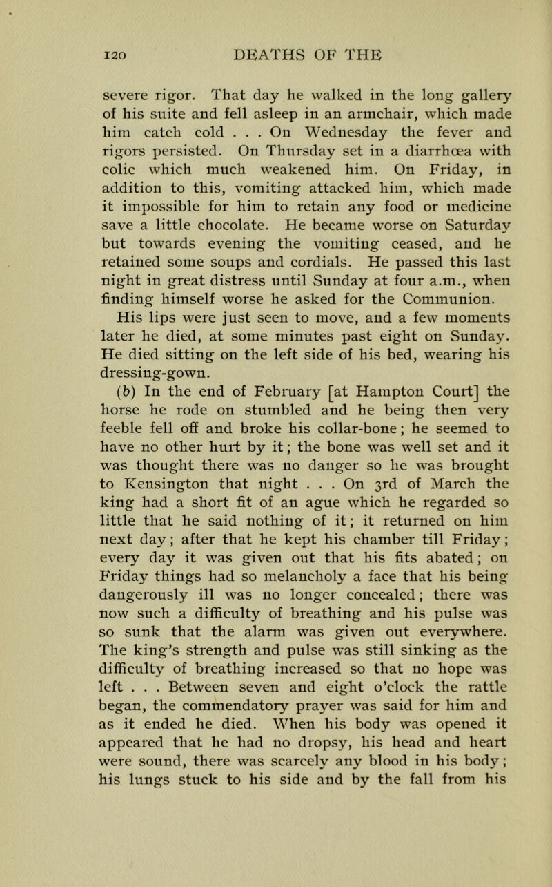 severe rigor. That day he walked in the long gallery of his suite and fell asleep in an armchair, which made him catch cold . . . On Wednesday the fever and rigors persisted. On Thursday set in a diarrhoea with colic which much weakened him. On Friday, in addition to this, vomiting attacked him, which made it impossible for him to retain any food or medicine save a little chocolate. He became worse on Saturday but towards evening the vomiting ceased, and he retained some soups and cordials. He passed this last night in great distress until Sunday at four a.m., when finding himself worse he asked for the Communion. His lips were just seen to move, and a few moments later he died, at some minutes past eight on Sunday. He died sitting on the left side of his bed, wearing his dressing-gown. (b) In the end of February [at Hampton Court] the horse he rode on stumbled and he being then very feeble fell off and broke his collar-bone; he seemed to have no other hurt by it; the bone was well set and it was thought there was no danger so he was brought to Kensington that night . . . On 3rd of March the king had a short fit of an ague which he regarded so little that he said nothing of it; it returned on him next day; after that he kept his chamber till Friday; every day it was given out that his fits abated; on Friday things had so melancholy a face that his being dangerously ill was no longer concealed; there was now such a difficulty of breathing and his pulse was so sunk that the alarm was given out everywhere. The king’s strength and pulse was still sinking as the difficulty of breathing increased so that no hope was left . . . Between seven and eight o’clock the rattle began, the commendatory prayer was said for him and as it ended he died. When his body was opened it appeared that he had no dropsy, his head and heart were sound, there was scarcely any blood in his bod}’’; his lungs stuck to his side and by the fall from his