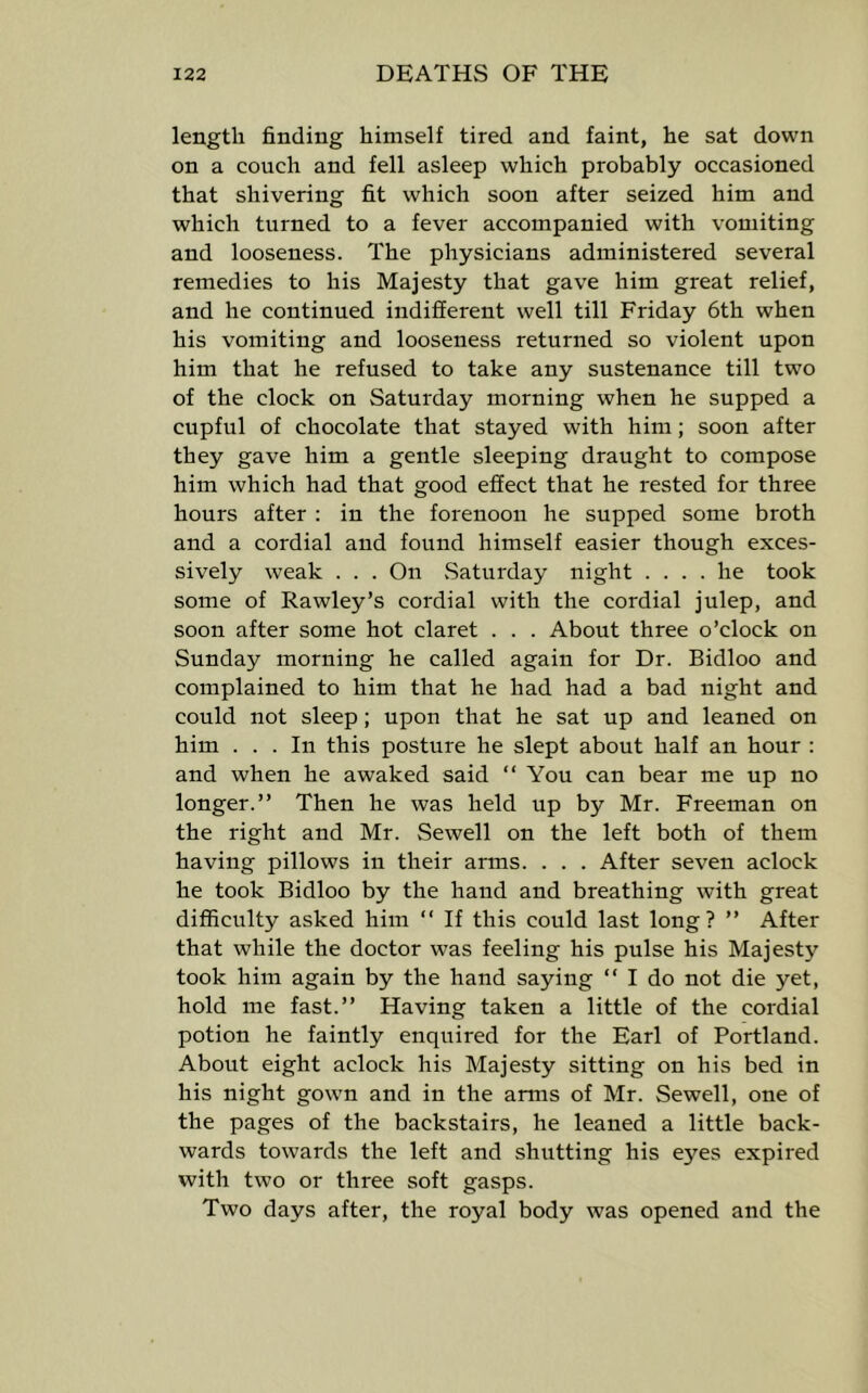 length finding himself tired and faint, he sat down on a couch and fell asleep which probably occasioned that shivering fit which soon after seized him and which turned to a fever accompanied with vomiting and looseness. The physicians administered several remedies to his Majesty that gave him great relief, and he continued indifferent well till Friday 6th when his vomiting and looseness returned so violent upon him that he refused to take any sustenance till two of the clock on Saturday morning when he supped a cupful of chocolate that stayed with him; soon after they gave him a gentle sleeping draught to compose him which had that good effect that he rested for three hours after ; in the forenoon he supped some broth and a cordial and found himself easier though exces- sively weak . . . On .Saturday night .... he took some of Rawley’s cordial with the cordial julep, and soon after some hot claret . . . About three o’clock on Sunday morning he called again for Dr. Bidloo and complained to him that he had had a bad night and could not sleep; upon that he sat up and leaned on him ... In this posture he slept about half an hour : and when he awaked said “ You can bear me up no longer.” Then he was held up by Mr. Freeman on the right and Mr. Sewell on the left both of them having pillows in their arms. . . . After seven aclock he took Bidloo by the hand and breathing with great difficulty asked him ” If this could last long? ” After that while the doctor was feeling his pulse his Majesty took him again by the hand saying ” I do not die yet, hold me fast.” Having taken a little of the cordial potion he faintly enquired for the Earl of Portland. About eight aclock his Majesty sitting on his bed in his night gown and in the arms of Mr. Sewell, one of the pages of the backstairs, he leaned a little back- wards towards the left and shutting his eyes expired with two or three soft gasps. Two days after, the royal body was opened and the