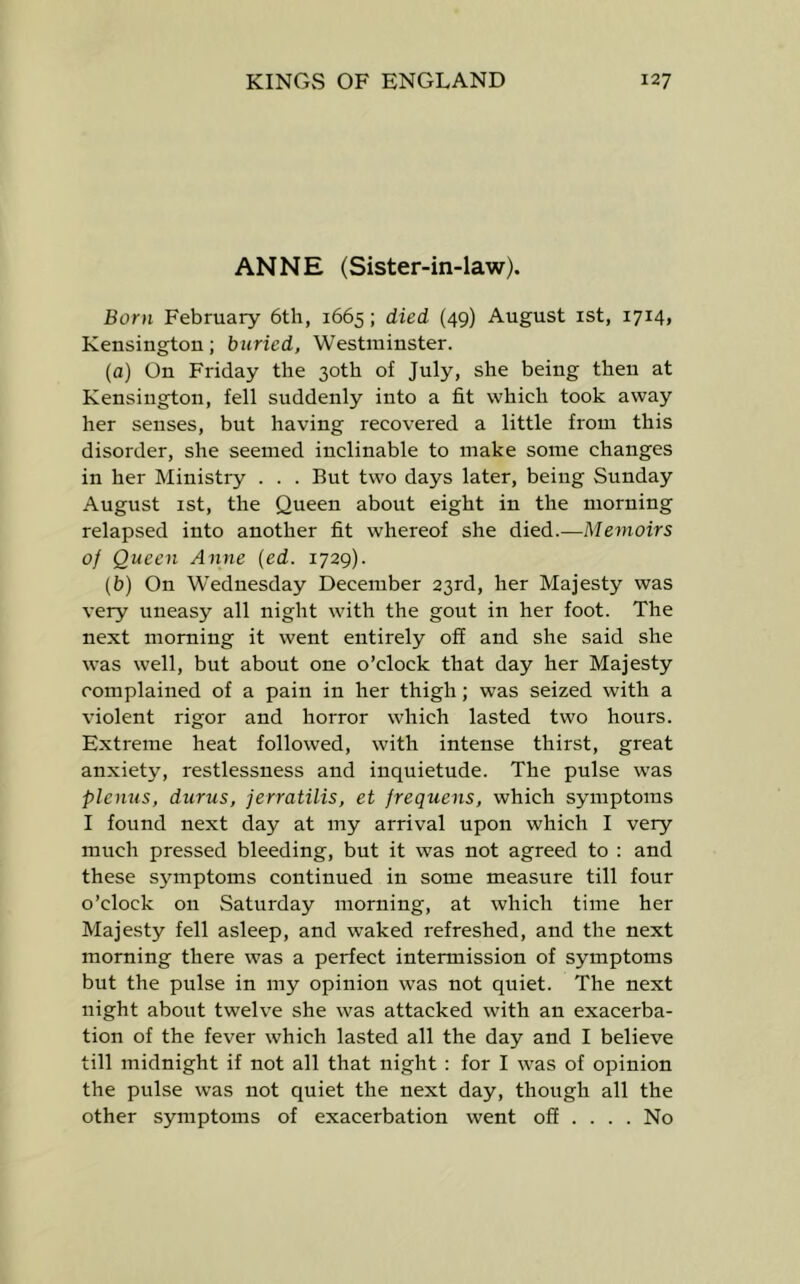 ANNE (Sister-in-law). Born February 6th, 1665; died (49) August ist, 1714, Kensington; buried, Westminster. (a) On Friday the 30th of July, she being then at Kensington, fell suddenly into a fit which took away her senses, but having recovered a little from this disorder, she seemed inclinable to make some changes in her Ministry . . . But two days later, being Sunday August ist, the Queen about eight in the morning relapsed into another fit whereof she died.—Memoirs of Queen Anne {ed. 1729). (b) On Wednesday December 23rd, her Majesty was very uneasy all night with the gout in her foot. The next morning it went entirely off and she said she was well, but about one o’clock that day her Majesty complained of a pain in her thigh; was seized with a violent rigor and horror which lasted two hours. Extreme heat followed, with intense thirst, great anxiety, restlessness and inquietude. The pulse was plenus, durus, jerratilis, et frequens, which symptoms I found next day at my arrival upon which I very much pressed bleeding, but it was not agreed to : and these symptoms continued in some measure till four o’clock on Saturday morning, at which time her Majesty fell asleep, and waked refreshed, and the next morning there was a perfect intermission of symptoms but the pulse in my opinion was not quiet. The next night about twelve she was attacked with an exacerba- tion of the fever which lasted all the day and I believe till midnight if not all that night : for I was of opinion the pulse was not quiet the next day, though all the other symptoms of exacerbation went off ... . No