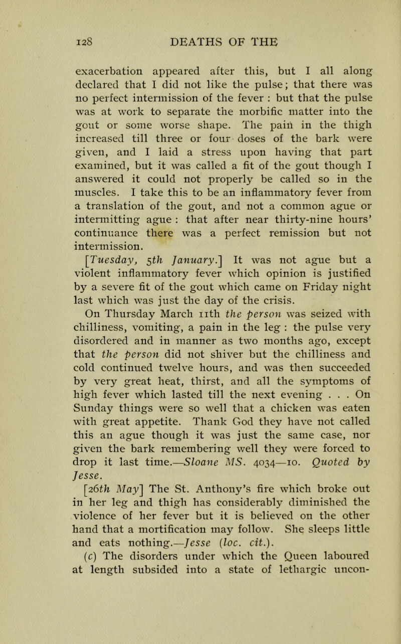 exacerbation appeared after this, but I all along declared that I did not like the pulse; that there was no perfect intermission of the fever : but that the pulse was at work to separate the morbific matter into the gout or some worse shape. The pain in the thigh increased till three or four doses of the bark were given, and I laid a stress upon having that part examined, but it was called a fit of the gout though I answered it could not properly be called so in the muscles. I take this to be an inflammatory fever from a translation of the gout, and not a common ague or intermitting ague : that after near thirty-nine hours’ continuanee there was a perfect remission but not intermission. ^Tuesday, 5th January.'] It was not ague but a violent inflammatory fever which opinion is justified by a severe fit of the gout which came on Friday night last which was just the day of the crisis. On Thursday March nth the person was seized with chilliness, vomiting, a pain in the leg : the pulse very disordered and in manner as two months ago, except that the person did not shiver but the chilliness and cold continued twelve hours, and was then succeeded by very great heat, thirst, and all the symptoms of high fever which lasted till the next evening . . . On Sunday things were so well that a chicken was eaten with gi'eat appetite. Thank God they have not ealled this an ague though it was just the same case, nor given the bark remembering well they were forced to drop it last time.—Sloane MS. 4034—10. Quoted by Jesse. [26th May] The St. Anthony’s fire which broke out in her leg and thigh has considerably diminished the violence of her fever but it is believed on the other hand that a mortification may follow. She sleeps little and eats nothing.—Jesse (loc. cit.). (c) The disorders under which the Queen laboured at length subsided into a state of lethargic uncon-