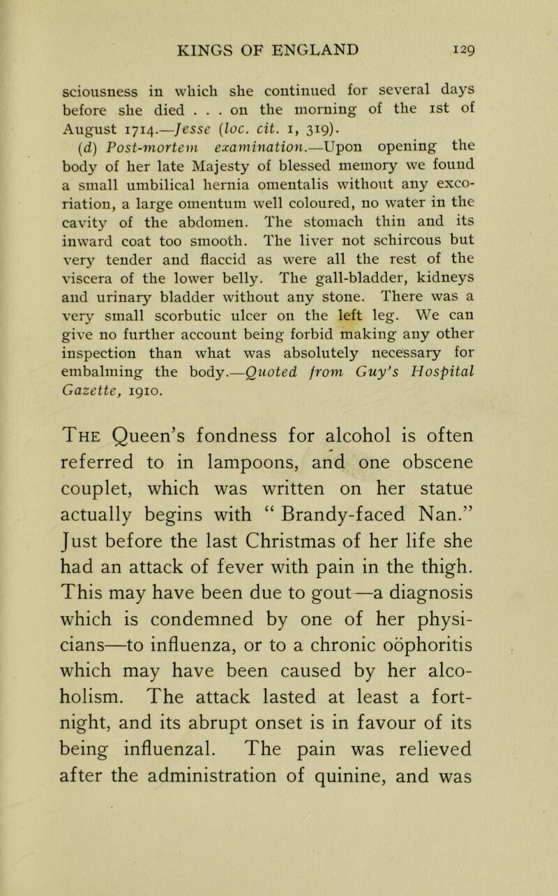sciousness in which she continued for several days before she died ... on the morning of the ist of August 1714.—Jesse {loc. cit. 1, 319). (d) Post-mortem examination.—Upon opening the body of her late Majesty of blessed memory we found a small umbilical hernia omentalis without any exco- riation, a large omentum well coloured, no water in the cavity of the abdomen. The stomach thin and its inward coat too smooth. The liver not schircous but very tender and flaccid as were all the rest of the viscera of the lower belly. The gall-bladder, kidneys and urinary bladder without any stone. There was a very small scorbutic ulcer on the left leg. We can give no further account being forbid making any other inspection than what was absolutely necessary for embalming the body.—Qiioted from Guy's Hospital Gazette, 1910. The Queen’s fondness for alcohol is often referred to in lampoons, and one obscene couplet, which was written on her statue actually begins with “ Brandy-faced Nan.” Just before the last Christmas of her life she had an attack of fever with pain in the thigh. This may have been due to gout—a diagnosis which is condemned by one of her physi- cians—to influenza, or to a chronic oophoritis which may have been caused by her alco- holism. The attack lasted at least a fort- night, and its abrupt onset is in favour of its being influenzal. The pain was relieved after the administration of quinine, and was
