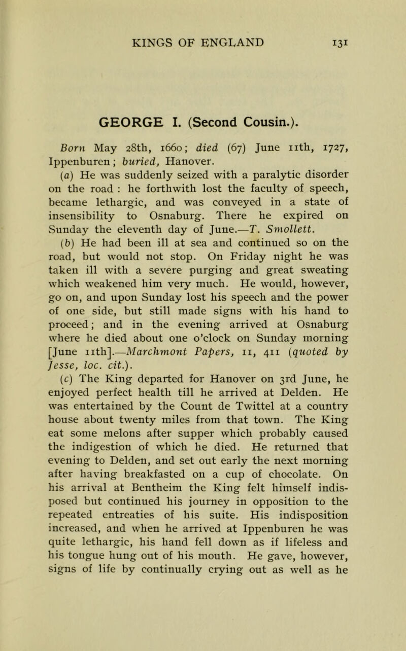 GEORGE I. (Second Cousin.). Born May 28th, 1660; died (67) June nth, 1727, Ippenburen; buried, Hanover. (a) He was suddenly seized with a paralytic disorder on the road : he forthwith lost the faculty of speech, became lethargic, and was conveyed in a state of insensibility to Osnaburg. There he expired on Sunday the eleventh day of June.—T. Smollett. (b) He had been ill at sea and continued so on the road, but would not stop. On Friday night he was taken ill with a severe purging and great sweating which weakened him very much. He would, however, go on, and upon Sunday lost his speech and the power of one side, but still made signs with his hand to proceed; and in the evening arrived at Osnaburg where he died about one o’clock on Sunday morning [June nth].—Marchmont Papers, ii, 411 {quoted by Jesse, loc. cit.). (c) The King departed for Hanover on 3rd June, he enjoyed perfect health till he arrived at Delden. He was entertained by the Count de Twittel at a country house about twenty miles from that town. The King eat some melons after supper which probably caused the indigestion of which he died. He returned that evening to Delden, and set out early the next morning after having breakfasted on a cup of chocolate. On his arrival at Bentheim the King felt himself indis- posed but continued his journey in opposition to the repeated entreaties of his suite. His indisposition increased, and when he arrived at Ippenburen he was quite lethargic, his hand fell down as if lifeless and his tongue hung out of his mouth. He gave, however, signs of life by continually crying out as well as he