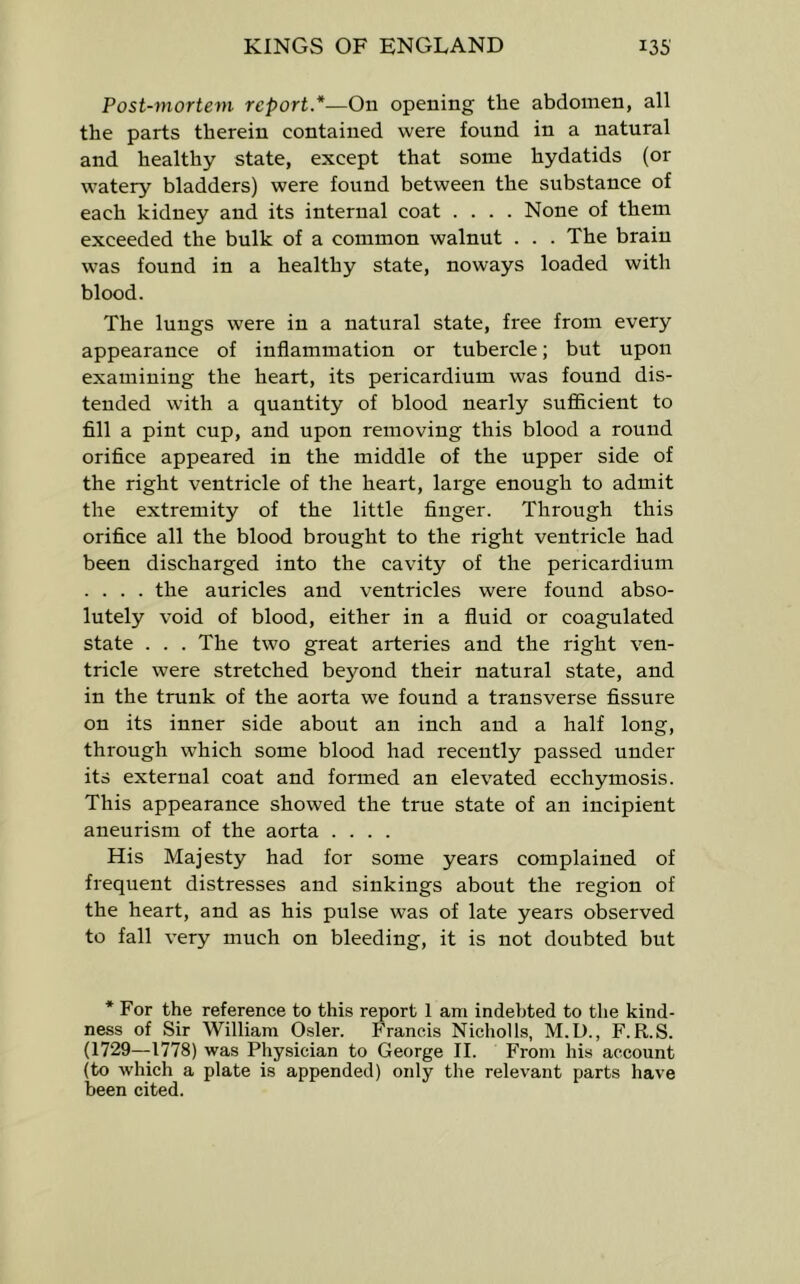 Post-mortem report*—On opening the abdomen, all the parts therein contained were found in a natural and healthy state, except that some hydatids (or watery bladders) were found between the substance of each kidney and its internal coat .... None of them exceeded the bulk of a common walnut . . . The brain was found in a healthy state, noways loaded with blood. The lungs were in a natural state, free from every appearance of inflammation or tubercle; but upon examining the heart, its pericardium was found dis- tended with a quantity of blood nearly sufi&cient to fill a pint cup, and upon removing this blood a round orifice appeared in the middle of the upper side of the right ventricle of the heart, large enough to admit the extremity of the little finger. Through this orifice all the blood brought to the right ventricle had been discharged into the cavity of the pericardium .... the auricles and ventricles were found abso- lutely void of blood, either in a fluid or coagulated state . . . The two great arteries and the right ven- tricle were stretched beyond their natural state, and in the trunk of the aorta we found a transverse fissure on its inner side about an inch and a half long, through which some blood had recently passed under its external coat and formed an elevated ecchymosis. This appearance showed the true state of an incipient aneurism of the aorta .... His Majesty had for some years complained of frequent distresses and sinkings about the region of the heart, and as his pulse was of late years observed to fall very much on bleeding, it is not doubted but * For the reference to this report 1 am indebted to the kind- ness of Sir William Osier. Francis Nicholls, M.U., F.R.S. (1729—1778) was Physician to George II. From his account (to which a plate is appended) only the relevant parts have been cited.