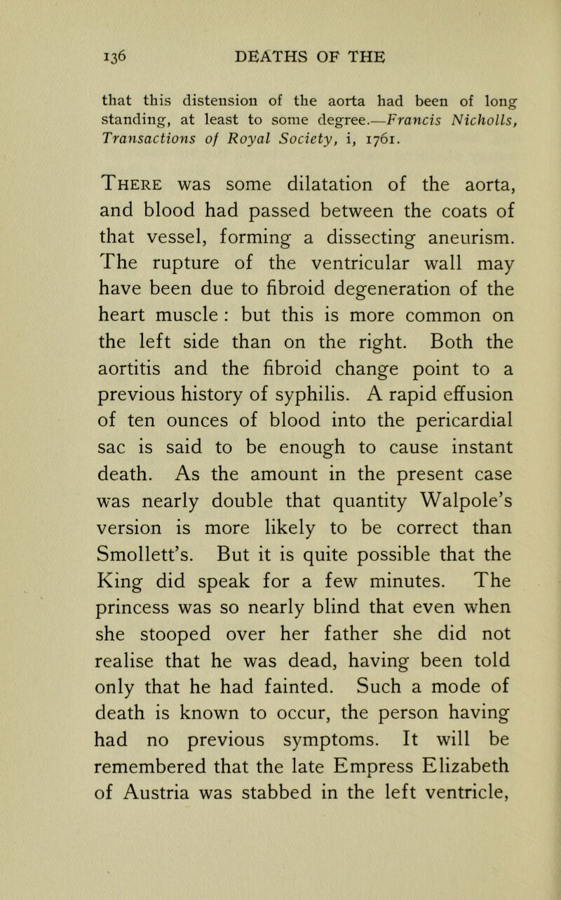 that this distension of the aorta had been of long standing, at least to some degree.—Francis Nicholls, Transactions of Royal Society, i, 1761. There was some dilatation of the aorta, and blood had passed between the coats of that vessel, forming a dissecting aneurism. The rupture of the ventricular wall may have been due to fibroid degeneration of the heart muscle : but this is more common on the left side than on the right. Both the aortitis and the fibroid change point to a previous history of syphilis. A rapid effusion of ten ounces of blood into the pericardial sac is said to be enough to cause instant death. As the amount in the present case was nearly double that quantity Walpole’s version is more likely to be correct than Smollett’s. But it is quite possible that the King did speak for a few minutes. The princess was so nearly blind that even when she stooped over her father she did not realise that he was dead, having been told only that he had fainted. Such a mode of death is known to occur, the person having had no previous symptoms. It will be remembered that the late Empress Elizabeth of Austria was stabbed in the left ventricle.