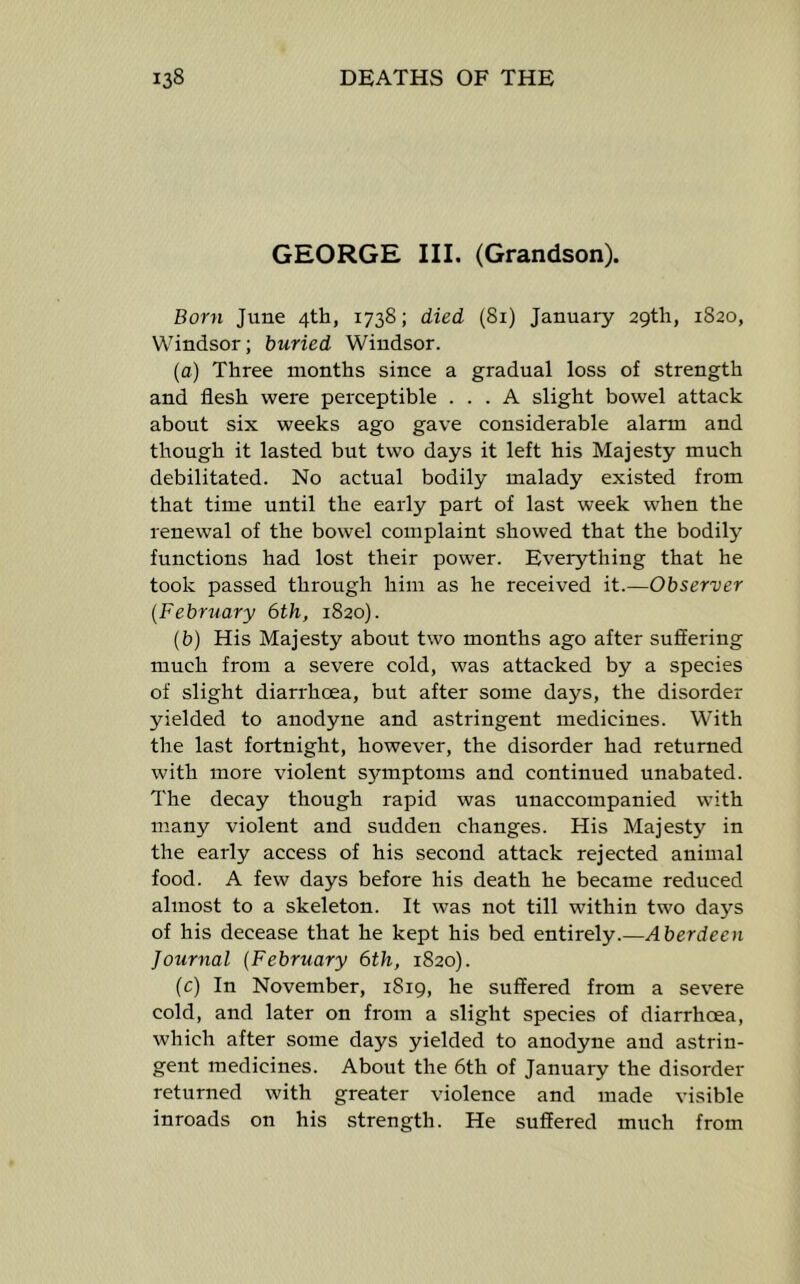 GEORGE III. (Grandson). Born June 4th, 1738; died (81) January 29th, 1820, Windsor; buried Windsor. {a) Three months since a gradual loss of strength and flesh were perceptible ... A slight bowel attack about six weeks ago gave considerable alarm and though it lasted but two days it left his Majesty much debilitated. No actual bodily malady existed from that time until the early part of last week when the renewal of the bowel complaint showed that the bodily functions had lost their power. Everything that he took passed through him as he received it.—Observer {February 6th, 1820). (h) His Majesty about two months ago after suffering much from a severe cold, was attacked by a species of slight diarrhoea, but after some days, the disorder yielded to anodyne and astringent medicines. With the last fortnight, however, the disorder had returned with more violent symptoms and continued unabated. The decay though rapid was unaccompanied with many violent and sudden changes. His Majesty in the early access of his second attack rejected animal food. A few days before his death he became reduced almost to a skeleton. It was not till within two days of his decease that he kept his bed entirely.—Aberdeen Journal {February 6th, 1820). (c) In November, 1819, he suffered from a severe cold, and later on from a slight species of diarrhoea, which after some days yielded to anodyne and astrin- gent medicines. About the 6th of January the disorder returned with greater violence and made visible inroads on his strength. He suffered much from