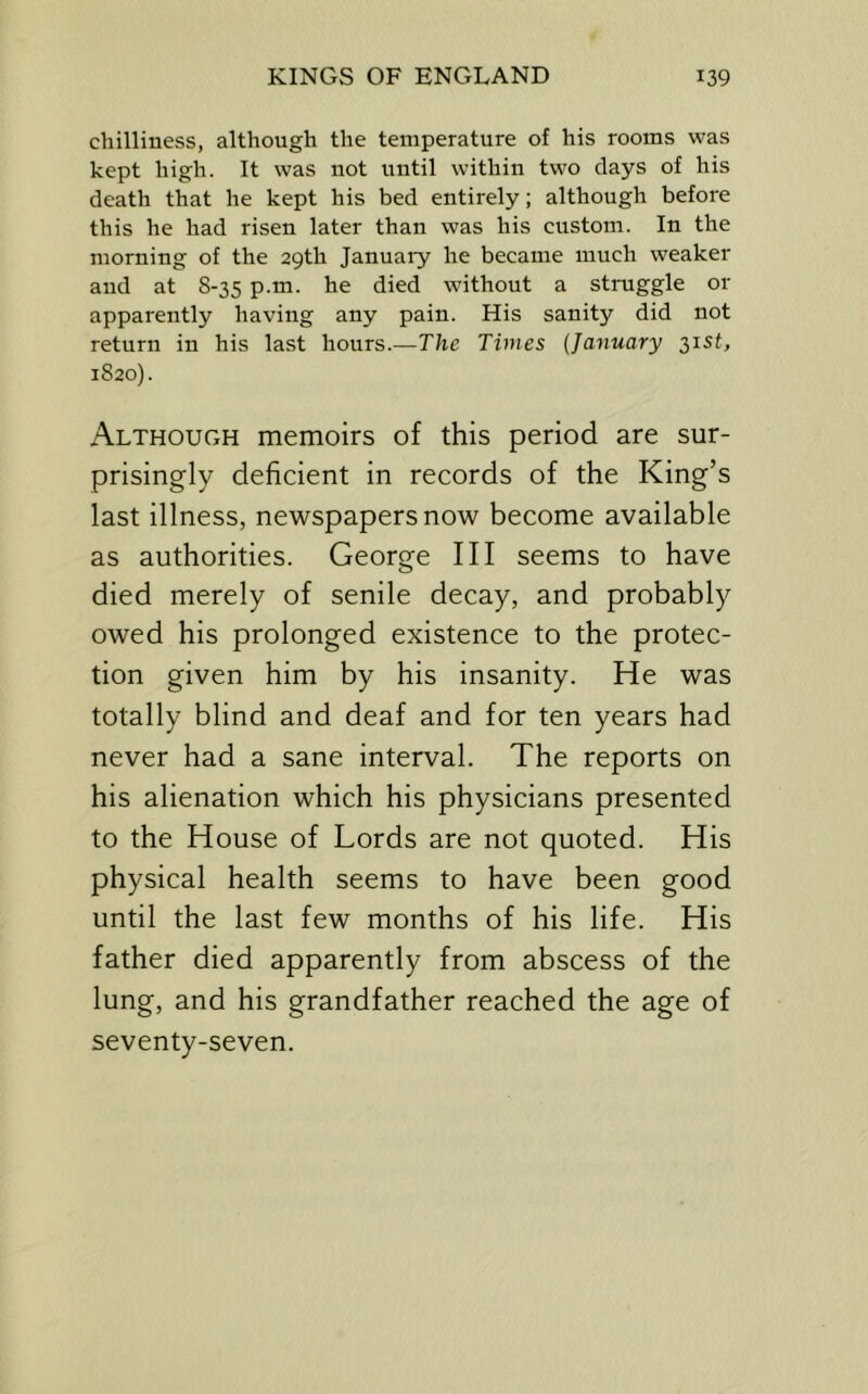 chilliness, although the temperature of his rooms was kept high. It was not until within two days of his death that he kept his bed entirely; although before this he had risen later than was his custom. In the morning of the 29th January he became much weaker and at 8-35 p.m. he died without a struggle or apparently having any pain. His sanity did not return in his last hours.—The Times {January 31SL 1820). Although memoirs of this period are sur- prisingly deficient in records of the King’s last illness, newspapers now become available as authorities. George III seems to have died merely of senile decay, and probably owed his prolonged existence to the protec- tion given him by his insanity. He was totally blind and deaf and for ten years had never had a sane interval. The reports on his alienation which his physicians presented to the House of Lords are not quoted. His physical health seems to have been good until the last few months of his life. His father died apparently from abscess of the lung, and his grandfather reached the age of seventy-seven.