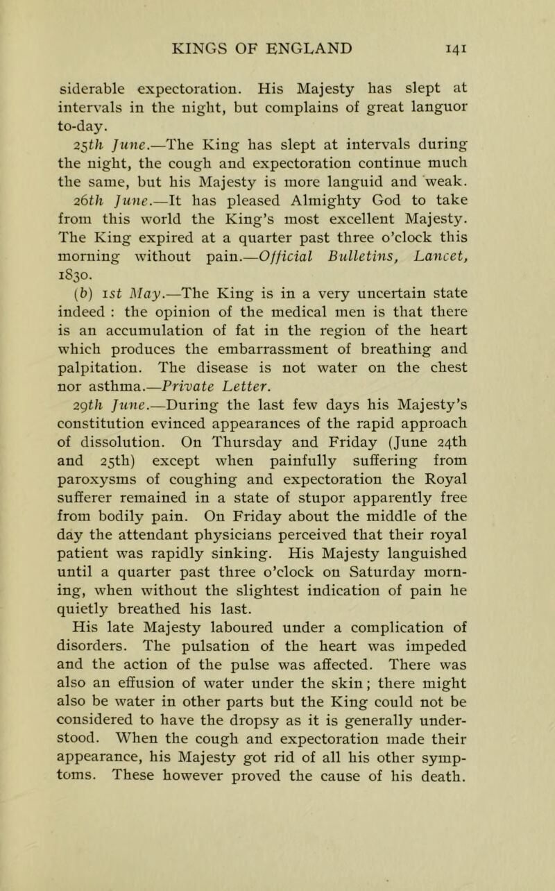 siderable expectoration. His Majesty has slept at intervals in the night, bnt complains of great languor to-day. 25t/r June.—The King has slept at intervals during the night, the cough and expectoration continue much the same, but his Majesty is more languid and weak. 26th June.—It has pleased Almighty God to take from this world the King’s most excellent Majesty. The King expired at a quarter past three o’clock this morning without pain.—Official Bulletins, Lancet, 1830. [b) 1st May.—The King is in a very uncertain state indeed : the opinion of the medical men is that there is an accumulation of fat in the region of the heart which produces the embarrassment of breathing and palpitation. The disease is not water on the chest nor asthma.—Private Letter. 2gth June.—During the last few days his Majesty’s constitution evinced appearances of the rapid approach of dissolution. On Thursday and Friday (June 24th and 25th) except when painfully suffering from paroxysms of coughing and expectoration the Royal sufferer remained in a state of stupor apparently free from bodily pain. On Friday about the middle of the day the attendant physicians perceived that their royal patient was rapidly sinking. His Majesty languished until a quarter past three o’clock on Saturday morn- ing, when without the slightest indication of pain he quietly breathed his last. His late Majesty laboured under a complication of disorders. The pulsation of the heart was impeded and the action of the pulse was affected. There was also an effusion of water under the skin; there might also be water in other parts but the King could not be considered to have the dropsy as it is generally under- stood. When the cough and expectoration made their appearance, his Majesty got rid of all his other symp- toms. These however proved the cause of his death.