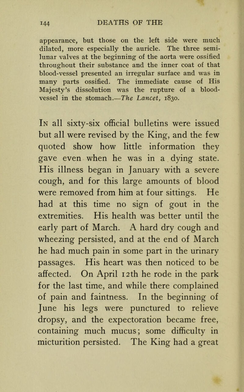 appearance, but those on the left side were much dilated, more especially the auricle. The three semi- lunar valves at the beginning of the aorta were ossified throughout their substance and the inner coat of that blood-vessel presented an irregular surface and was in many parts ossified. The immediate cause of His Majesty’s dissolution was the rupture of a blood- vessel in the stomach.—The Lancet, 1830. In all sixty-six official bulletins were issued but all were revised by the King, and the few quoted show how little information they gave even when he was in a dying state. His illness began in January with a severe cough, and for this large amounts of blood were remo.ved from him at four sittings. He had at this time no sign of gout in the extremities. His health was better until the early part of March. A hard dry cough and wheezing persisted, and at the end of March he had much pain in some part in the urinary passages. His heart was then noticed to be affected. On April 12th he rode in the park for the last time, and while there complained of pain and faintness. In the beginning of June his legs were punctured to relieve dropsy, and the expectoration became free, containing much mucus; some difficulty in micturition persisted. The King had a great