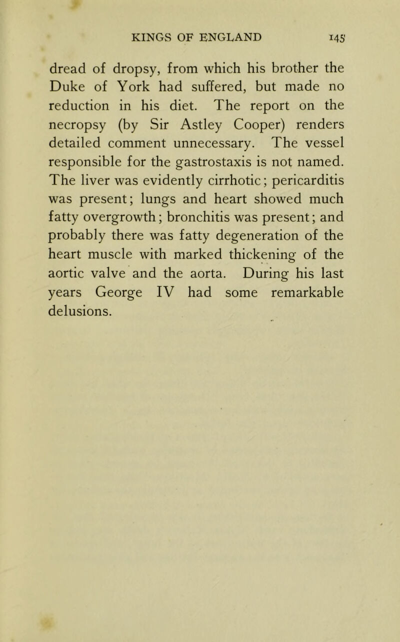 dread of dropsy, from which his brother the Duke of York had suffered, but made no reduction in his diet. The report on the necropsy (by Sir Astley Cooper) renders detailed comment unnecessary. The vessel responsible for the gastrostaxis is not named. The liver was evidently cirrhotic; pericarditis was present; lungs and heart showed much fatty overgrowth; bronchitis was present; and probably there was fatty degeneration of the heart muscle with marked thickening of the aortic valve and the aorta. During his last years George IV had some remarkable delusions.