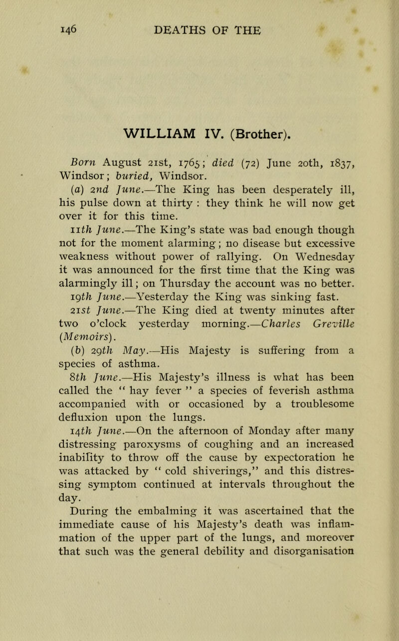 WILLIAM IV. (Brother). Born August 21st, 1765; died (72) June 20th, 1837, Windsor; buried, Windsor. (a) 2nd June.—The King has been desperately ill, his pulse down at thirty : they think he will now get over it for this time. iith June.—The King’s state was bad enough though not for the moment alarming; no disease but excessive weakness without power of rallying. On Wednesday it was announced for the first time that the King was alarmingly ill; on Thursday the account was no better. igth Ju7ie.—Yesterday the King was sinking fast. 2i5t June.—The King died at twenty minutes after two o’clock yesterday morning.—Charles Greville (Memoirs). (b) 2gth May.—Flis Majesty is suffering from a species of asthma. 8th June.—His Majesty’s illness is what has been called the “ hay fever ” a species of feverish asthma accompanied with or occasioned by a troublesome defluxion upon the lungs. 14th Jtme.—On the afternoon of Monday after many distressing paroxysms of coughing and an increased inability to throw off the cause by expectoration he was attacked by “ cold shiverings,” and this distres- sing symptom continued at intervals throughout the day. During the embalming it was ascertained that the immediate cause of his Majesty’s death was inflam- mation of the upper part of the lungs, and moreover that such was the general debility and disorganisation