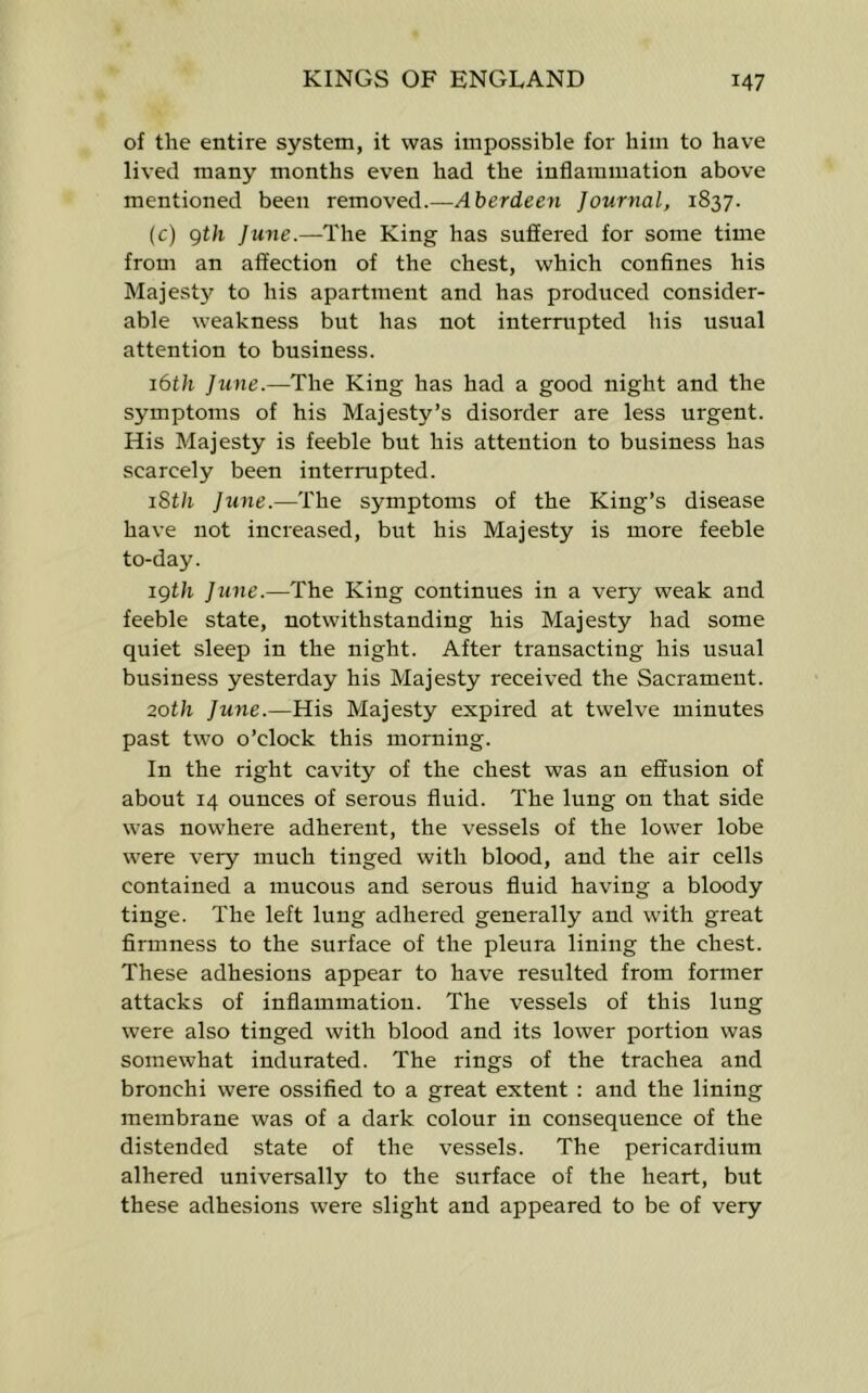 of the entire system, it was impossible for him to have lived many months even had the inflammation above mentioned been removed.—Aberdeen Journal, 1837. (c) gth June.—The King has sufl[ered for some time from an affection of the chest, which confines his Majest}? to his apartment and has produced consider- able weakness but has not interrupted his usual attention to business. 16th Jtine.—The King has had a good night and the symptoms of his Majesty’s disorder are less urgent. His Majesty is feeble but his attention to business has scarcely been interrupted. iSth June.—The symptoms of the King’s disease have not increased, but his Majesty is more feeble to-day. igth June.—The King continues in a very weak and feeble state, notwithstanding his Majesty had some quiet sleep in the night. After transacting his usual business yesterday his Majesty received the Sacrament. 20th June.—His Majesty expired at twelve minutes past two o’clock this morning. In the right cavity of the chest was an effusion of about 14 ounces of serous fluid. The lung on that side was nowhere adherent, the vessels of the lower lobe were very much tinged with blood, and the air cells contained a mucous and serous fluid having a bloody tinge. The left lung adhered generally and with great firmness to the surface of the pleura lining the chest. These adhesions appear to have resulted from former attacks of inflammation. The vessels of this lung were also tinged with blood and its lower portion was somewhat indurated. The rings of the trachea and bronchi were ossified to a great extent ; and the lining membrane was of a dark colour in consequence of the distended state of the vessels. The pericardium alhered universally to the surface of the heart, but these adhesions were slight and appeared to be of very