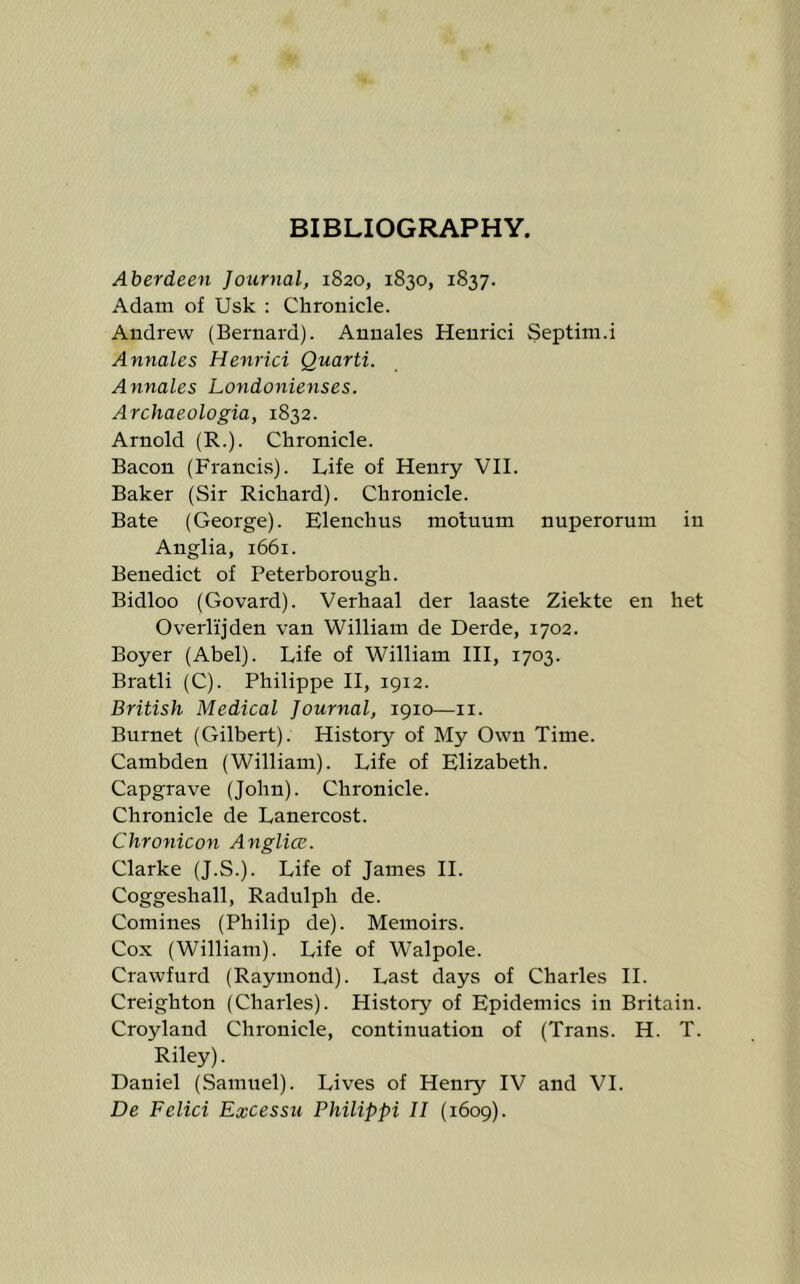 BIBLIOGRAPHY. Aberdeen Journal, 1820, 1830, 1837. Adam of Usk : Chronicle. Andrew (Bernard). Annales Henrici Septim.i Annales Henrici Quarti. Annales Londonienses. Archaeologia, 1832. Arnold (R.). Chronicle. Bacon (Francis). Life of Henry VII. Baker (Sir Richard). Chronicle. Bate (George). Elenchus moluum nuperorum in Anglia, 1661. Benedict of Peterborough. Bidloo (Govard). Verhaal der laaste Ziekte en het Overlijden van William de Derde, 1702. Boyer (Abel). Life of William III, 1703. Bratli (C). Philippe II, 1912. British Medical Journal, 1910—ii. Burnet (Gilbert). History of My Own Time. Cambden (William). Life of Elizabeth. Capgrave (John). Chronicle. Chronicle de Lanercost. Chronicon Anglia. Clarke (J.S.). Life of James H. Coggeshall, Radulph de. Coniines (Philip de). Memoirs. Cox (William). Life of Walpole. Crawfurd (Raymond). Last days of Charles H. Creighton (Charles). History of Epidemics in Britain. Croyland Chronicle, continuation of (Trans. H. T. Riley). Daniel (Samuel). Lives of Henry IV and VI.