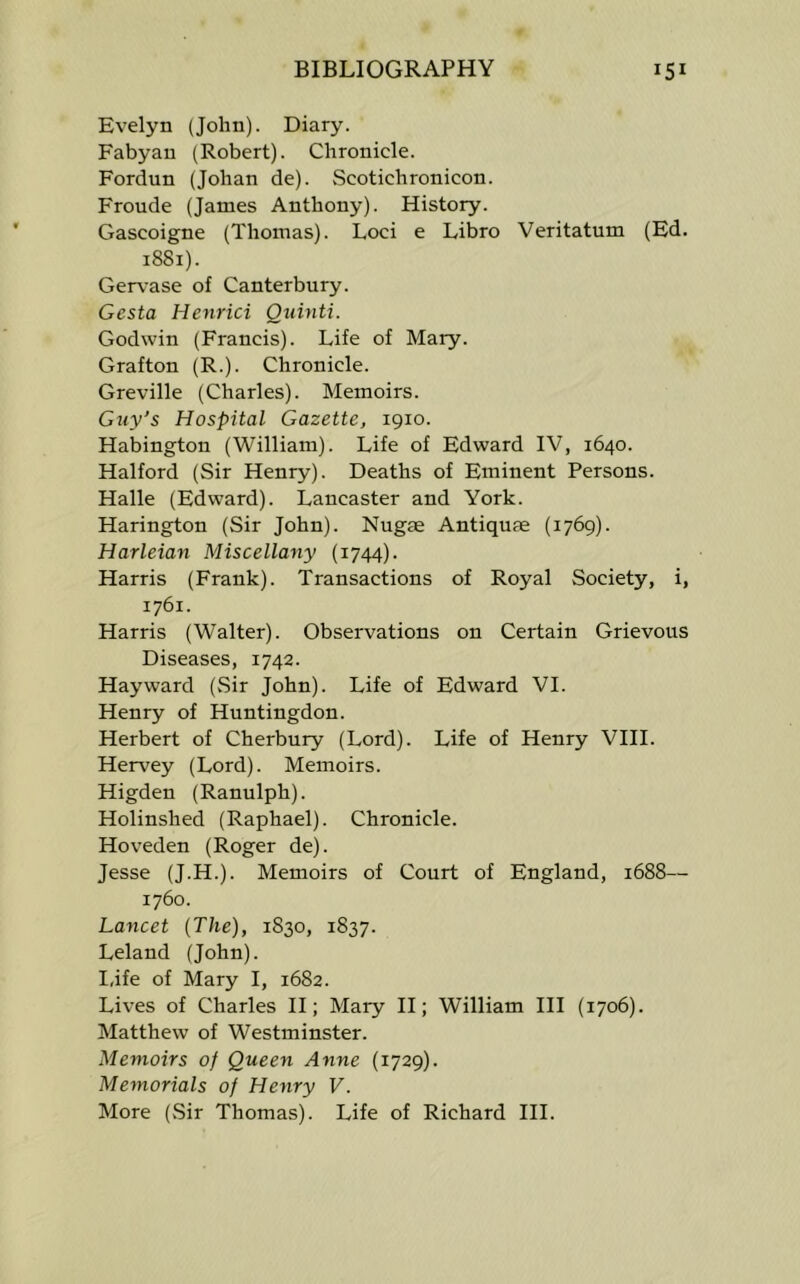 Evelyn (John). Diary. Fabyan (Robert). Chronicle. Fordun (Johan de). vScotichronicon. Fronde (James Anthony). History. Gascoigne (Thomas). Loci e Libro Veritatum (Ed. 1881). Gervase of Canterbury. Gesta Henrici Quinti. Godwin (Francis). Life of Mary. Grafton (R.). Chronicle. Greville (Charles). Memoirs. Guy’s Hospital Gazette, 1910. Habington (William). Life of Edward IV, 1640. Halford (Sir Henry). Deaths of Eminent Persons. Halle (Edward). Lancaster and York. Harington (Sir John). Nugae Antiquse (1769). Harleian Miscellany (1744). Harris (Frank). Transactions of Royal Society, i, 1761. Harris (Walter). Observations on Certain Grievous Diseases, 1742. Hayward (.Sir John). Life of Edward VI. Henry of Huntingdon. Herbert of Cherbury (Lord). Life of Henry VIII. Hervey (Lord). Memoirs. Higden (Ranulph). Holinshed (Raphael). Chronicle. Hoveden (Roger de). Jesse (J.H.). Memoirs of Court of England, 1688— 1760. Lancet (The), 1830, 1837. Leland (John). I,ife of Mary I, 1682. Lives of Charles II; Mary II; William III (1706). Matthew of Westminster. Memoirs of Queen Anne (1729). Memorials of Henry V. More (Sir Thomas). Life of Richard III.