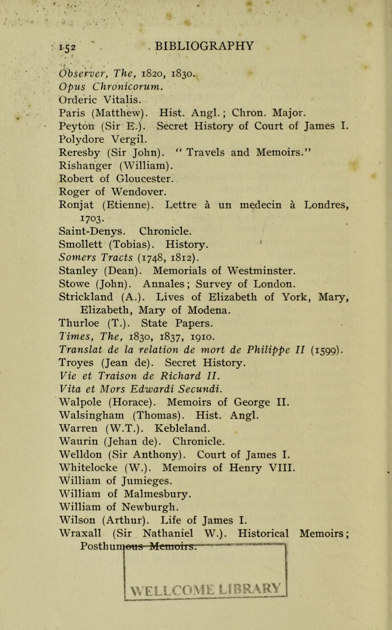 Observer, The, 1820, 1830. Opus Chronicorum. Orderic Vitalis. Paris (Matthew). Hist. Angl.; Chron. Major. Peyton (Sir E.). Secret History of Court of James I. Polydore Vergil. Reresby (Sir John). “ Travels and Memoirs.” Rishanger (William). Robert of Gloucester. Roger of Wendover. Ronjat (Etienne). Lettre a un medecin a Londres, 1703- Saint-Denys. Chronicle. Smollett (Tobias). History. ' Somers Tracts (1748, 1812). Stanley (Dean). Memorials of Westminster. Stowe (John). Annales; Survey of London. Strickland (A.). Lives of Elizabeth of York, Mary, Elizabeth, Mary of Modena. Thurloe (T.). State Papers. Times, The, 1830, 1837, 1910. Translat de la relation de mort de Philippe II (1599). Troyes (Jean de). Secret History. Vie et Traison de Richard II. Vita et Mors Edwardi Secundi. Walpole (Horace). Memoirs of George II. Walsingham (Thomas). Hist. Angl. Warren (W.T.). Kebleland. Waurin (Jehan de). Chronicle. Welldon (Sir Anthony). Court of James I. Whitelocke (W.). Memoirs of Henry VIII. William of Jumieges. William of Malmesbury. William of Newburgh. Wilson (Arthur). Life of James I. Wraxall (Sir Nathaniel W.). Historical Memoirs; Posthunioua Memoirg: