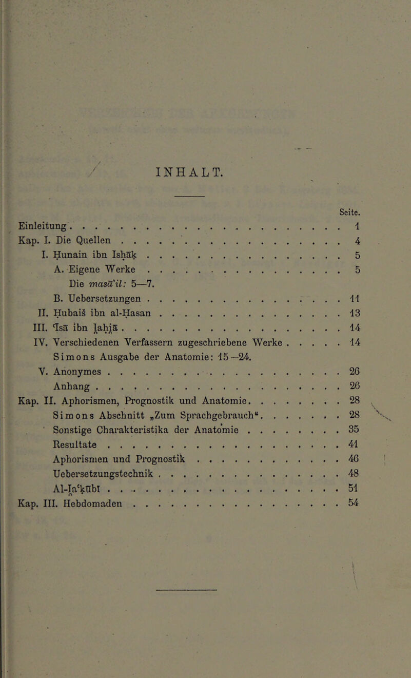 INHALT. Seite. '■ Einleitung 1 ir ; Kap. 1. Die Quellen 4 I. Hunain ibn Ishäk 5 A. Eigene Werke 5 •f Die masu il: 5—7. I 1 1 B. Uebersetzungen 11 i ’ II. Hubaiä ibn al-Hasan 13 ' III. 'Is5 ibn lahiä 14 n • n ' IV. Verschiedenen Verfassern zugeschriebene Werke 14 Simons Ausgabe der Anatomie: 15—24. ;i •: V. Anonymes 26 ij Anhang 20 ^ i Kap. II. Aphorismen, Prognostik und Anatomie 28 |i . Simons Abschnitt „Zum Sprachgebrauch“ 28 ' I*;, ■ Sonstige Charakteristika der Anatomie 35 !; Resultate 41 Aphorismen und Prognostik 46 Uebersetzungstechnik 48 ^ Al-Ia‘knbl 51 1- ? i Kap. III. Hebdomaden 54