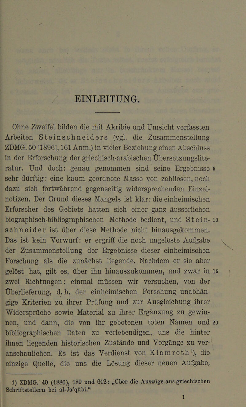 EINLEITUNG. Ohne Zweifel bilden die mit Akribie und Umsicht verfassten Arbeiten Steinschneiders (vgl. die Zusammenstellung ZDMG. 50 [1896], 161 Anm.) in vieler Beziehung einen Abschluss in der Erforschung der griechisch-arabischen Übersetzungslite- ratur. Und doch: genau genommen sind seine Ergebnisse 5 sehr dürftig: eine kaum geordnete Masse von zahllosen, noch dazu sich fortwährend gegenseitig widersprechenden Einzel- notizen. Der Grund dieses Mangels ist klar: die einheimischen Erforscher des Gebiets hatten sich einer ganz äusseiiichen biographisch-bibliographischen Methode bedient, und Stein- lo Schneider ist über diese Methode nicht hinausgekommen. Das ist kein Vorwurf: er ergriff die noch ungelöste Aufgabe der Zusammenstellung der Ergebnisse dieser einheimischen Forschung als die zunächst liegende. Nachdem er sie aber gelöst hat, gilt es, über ihn hinauszukommen, und zwar in ib zwei Richtungen: einmal müssen wir versuchen, von der Überlieferung, d. h. der einheimischen Forschung unabhän- gige Kriterien zu ihrer Prüfung und zur Ausgleichung ihrer Widersprüche sowie Material zu ihrer Ergänzung zu gewin- nen, und dann, die von ihr gebotenen toten Namen und 20 bibliographischen Daten zu verlebendigen, uns die hinter^ ihnen liegenden historischen Zustände und Vorgänge zu ver- anschaulichen. Es ist das Verdienst von Klamroth’), die einzige Quelle, die uns die Lösung dieser neuen Aufgabe, D ZDMG. 40 (1886), 189 und 612: „Über die Auszüge aus gidechischcn Schriftstellern bei al-Ja'qübi.“ 1