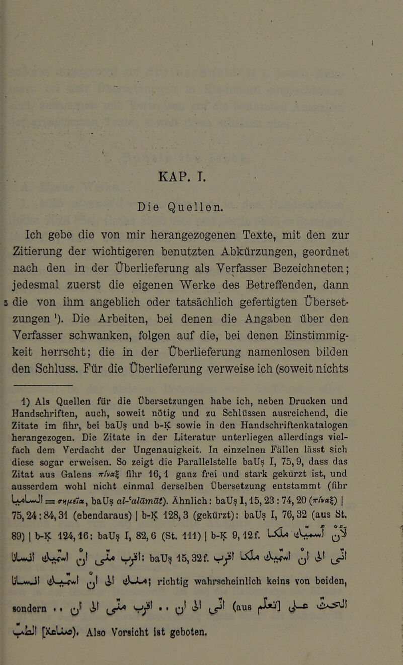 KAP. T. Die Quellen. Ich gebe die von mir herangezogenen Texte, mit den zur Zitierung der wichtigeren benutzten Abkürzungen, geordnet nach den in der Überlieferung als Verfasser Bezeichneten; jedesmal zuerst die eigenen Werke des Betreffenden, dann die von ihm angeblich oder tatsächlich gefertigten Überset- zungen ')• Die Arbeiten, bei denen die Angaben über den Verfasser schwanken, folgen auf die, bei denen Einstimmig- keit herrscht; die in der Überlieferung namenlosen bilden den Schluss. Für die Überlieferung verweise ich (soweit nichts ■1) Als Quellen für die Übersetzungen habe ich, neben Drucken und Handschriften, auch, soweit nötig und zu Schlüssen ausreichend, die Zitate im fihr, bei ball? und b-K sowie in den Handschriftenkatalogen herangezogen. Die Zitate in der Literatur unterliegen allerdings viel- fach dem Verdacht der Ungenauigkeit. In einzelnen Fällen lässt sich diese sogar erweisen. So zeigt die Parallelstelle baUs I, 75,9, dass das Zitat aus Galens fihr 16,1 ganz frei und stark gekürzt ist, und ausserdem wohl nicht einmal derselben Übersetzung entstammt (fihr LyoLwJI = baUs al-^alämüt). Ähnlich: baUs 1,15,23 : 74,20 | 75,24:84,31 (ebendaraus) | b-K 128,3 (gekürzt); baUs I, 76,32 (aus St. 89) 1 b-K 124,16; baU§ I, 82,6 (St. 111) [ b-K 9,12f. ^ Ci ^ 0 w OUMjt Wjjt: baU^ 15,32f. liL-MÜt v^t lijkJw«) richtig wahrscheinlich kelns von beiden, sondern t • V• ’ o' 1*^] (i-* «p [ikfiUo), Also Vorsicht Ist geboten,
