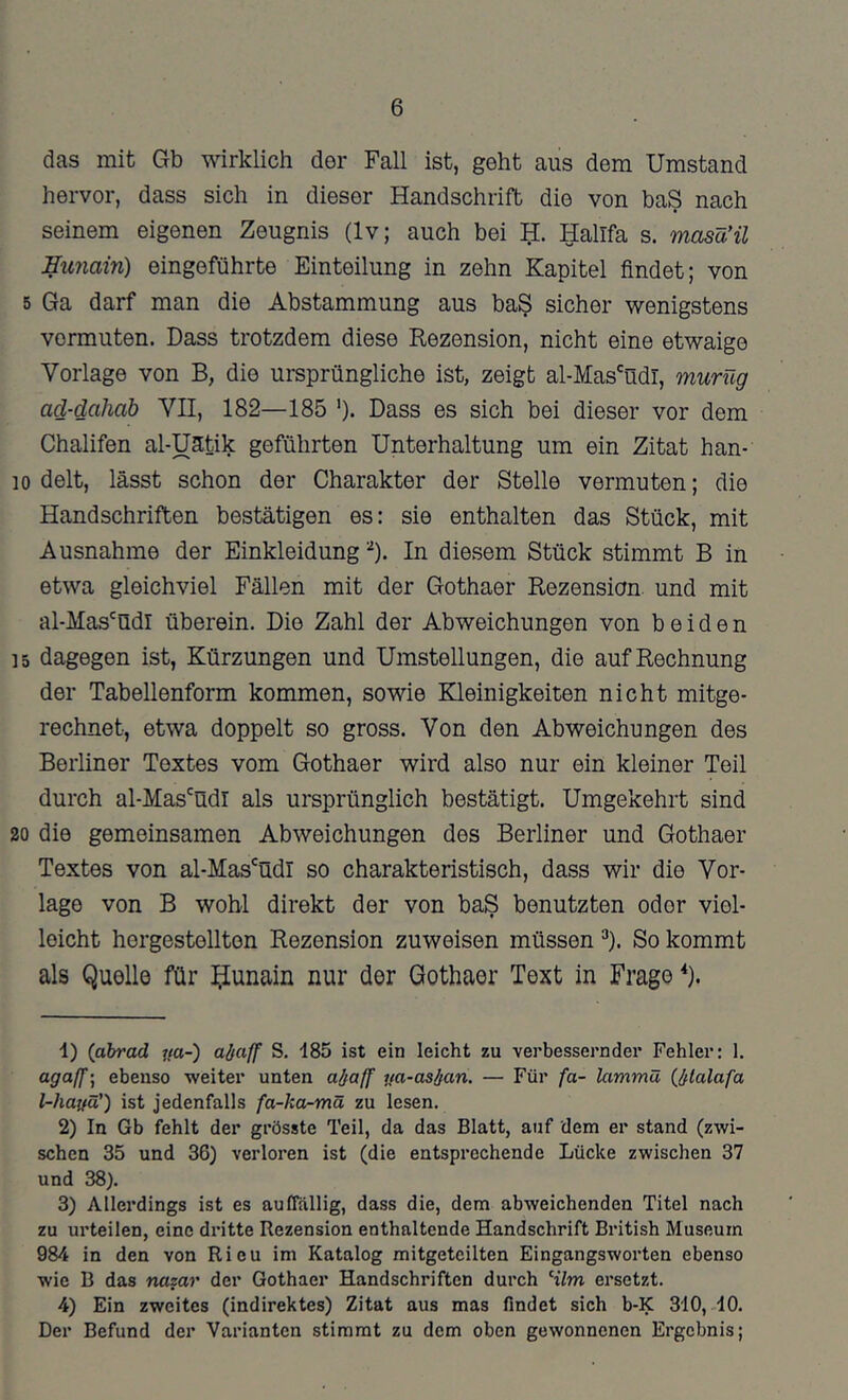 6 das mit Gb wirklich der Fall ist, geht aus dem Umstand hervor, dass sich in dieser Handschrift die von baS nach seinem eigenen Zeugnis (Iv; auch bei H:. Hallfa s. masä'ü Eunain) eingeführte Einteilung in zehn Kapitel findet; von 5 Ga darf man die Abstammung aus ba§ sicher wenigstens vermuten. Dass trotzdem diese Rezension, nicht eine etwaige Vorlage von B, die ursprüngliche ist, zeigt al-Mas'üdl, murüg acl-dahab VII, 182—185 ')• Dass es sich bei dieser vor dem Chalifen al-Uätik geführten Unterhaltung um ein Zitat han- 10 delt, lässt schon der Charakter der Stelle vermuten; die Handschriften bestätigen es: sie enthalten das Stück, mit Ausnahme der Einkleidung D. In diesem Stück stimmt B in etwa gleichviel Fällen mit der Gothaer Rezension, und mit al-Mas'üdl überein. Die Zahl der Abweichungen von beiden 15 dagegen ist, Kürzungen und Umstellungen, die auf Rechnung der Tabellenform kommen, sowie Kleinigkeiten nicht mitge- rechnet, etwa doppelt so gross. Von den Abweichungen des Berliner Textes vom Gothaer wird also nur ein kleiner Teil durch al-Mas'üdl als ursprünglich bestätigt. Umgekehrt sind 20 die gemeinsamen Abweichungen des Berliner und Gothaer Textes von al-Mas'^üdl so charakteristisch, dass wir die Vor- lage von B wohl direkt der von baS benutzten oder viel- leicht hergestellten Rezension zuweisen müssen D. So kommt als Quölle für ^iunain nur der Gothaer Text in Frage ^). 1) (ahrad ua-) abaff S. 185 ist ein leicht zu verbessernder Fehler: 1. agaff’, ebenso -weiter unten abaff ija-asban. — Für fa- lammä (^bialafa l-hayü') ist jedenfalls fa-ka-mä zu lesen. 2) In Gb fehlt der grösste Teil, da das Blatt, auf dem er stand (zwi- schen 35 und 36) verloren ist (die entsprechende Lücke zwischen 37 und 38). 3) Allerdings ist es aufiallig, dass die, dem abweichenden Titel nach zu urteilen, eine dritte Rezension enthaltende Handschrift British Museum 984 in den von Rieu im Katalog mitgeteilten Eingangsworten ebenso wie B das nazar der Gothaer Handschriften durch Hlm ersetzt. 4) Ein zweites (indirektes) Zitat aus mas findet sich b-K 310,-10. Der Befund der Varianten stimmt zu dem oben gewonnenen Ergebnis;