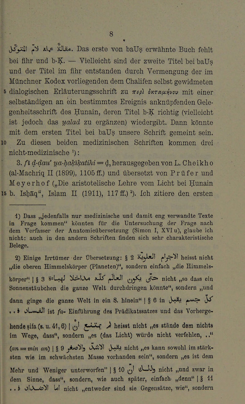 8 j.'ii iiLftxi. Das erste von baUs erwähnte Buch fehlt bei Öhr und b-K. — Vielleicht sind der zweite Titel bei baUs und der Titel im fihr entstanden durch Vermengung der im Münchner Kodex vorliegenden dem Chalifen selbst gewidmeten 5 dialogischen Eiiäuterungsschrift zu Tsfi dy.TOi/x'^vou mit einer selbständigen an ein bestimmtes Ereignis anknüpfenden Gele- genheitsschrift dos Hunain, deren Titel b-K richtig (vielleicht ist jedoch das iialacl zu ergänzen) wiedergibt. Dann könnte mit dem ersten Titel bei baUs unsere Schrift gemeint sein. 10 Zu diesen beiden medizinischen Schriften kommen drei nicht-medizinische '): 3. ß d-däu’ iia-haJäJfatihi — d, herausgegeben von L. Cheikh o (al-Machiiq 11 (1899), 1105ff.) und übersetzt von Prüfer und Meyerhof („Die aristotelische Lehre vom Licht bei ^unain 15 b. Ishäq“, Islam 11 (1911), 117 ff.) ^). Ich zitiere den ersten d) Dass „jedenfalls nur medizinische und damit eng verwandte Texte in Frage kommen“ könnten für die Untersuchung der Frage nach dem Verfasser der Anatomieübersetzung (Simon I, XVI u), glaube ich nicht: auch in den andern Schriften finden sich sehr charakteristische Belege. M 2) Einige IiTtümer der Übersetzung: § 2 heisst nicht „die oberen Himmelskörper (Planeten)“, sondern einfach „die Himmels- körper“ I § 3 I*3LxJI nicht „so dass ein Sonnenstäubchen die ganze Welt durchdringen könnte“, sondern „und dann ginge die ganze Welt in ein S. hinein“ | § 0 in , , J ist fa~ Einführung des Prädikatssatzes und das Verberge- 0 hende $ifa (s. u. 41,6) | O* J heisst nicht „es stände dem nichts im Wege, dass“, sondern „es (das Licht) würde nicht verfehlen, (an = min an) \ § 9 jI nicht „es kann sowohl im stärk- sten wie im schwächsten Masse vorhanden sein“, sondern „es ist dem Mehr und Weniger unterworfen” | § 10 q! nicht „und zwar in dem Sinne, dass“, sondern, wie auch später, einfach „denn“ | § ll