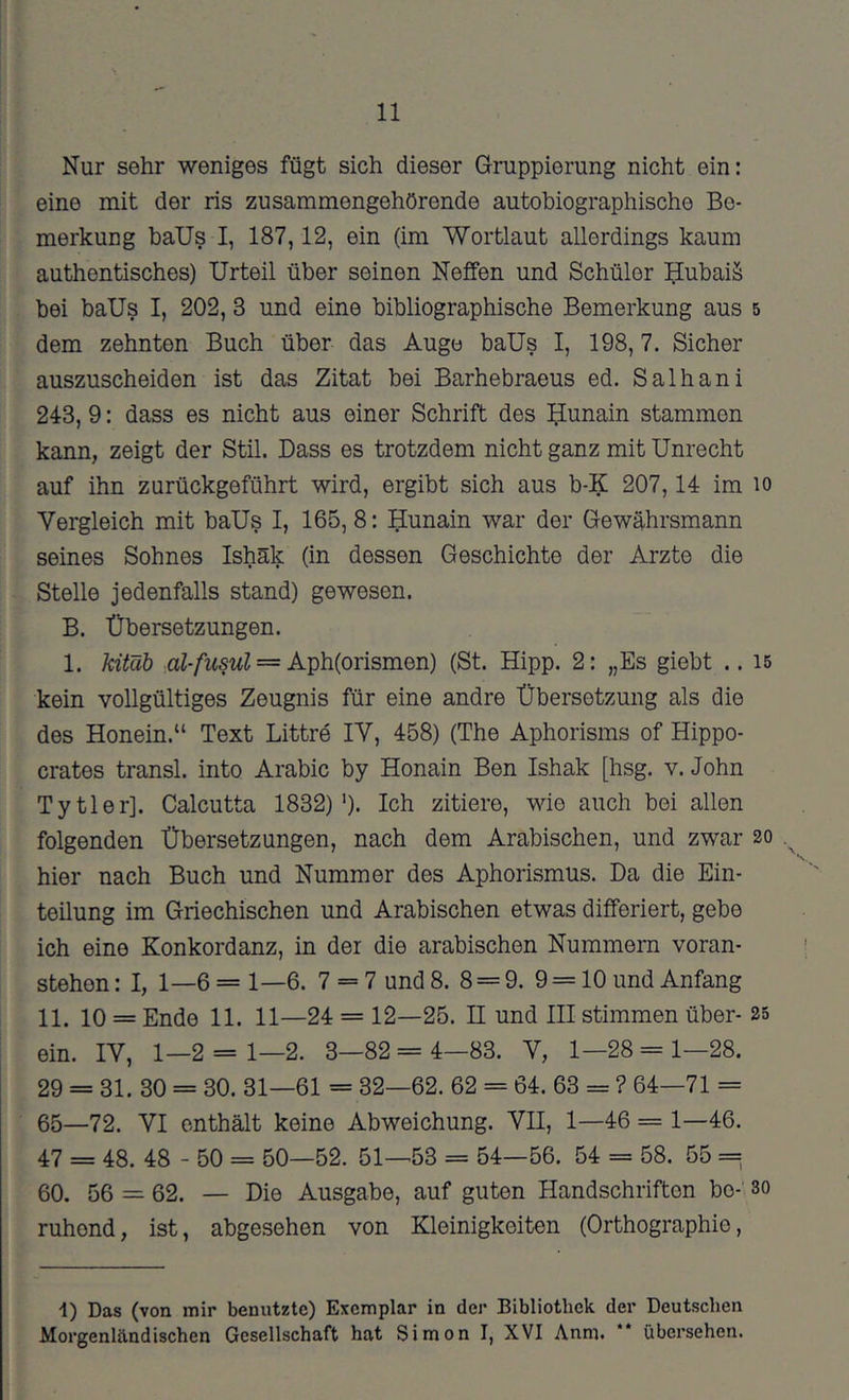 Nur sehr weniges fügt sich dieser Gruppierung nicht ein: eine mit der ris zusammengehörende autobiographische Be- merkung baUs I, 187,12, ein (im Wortlaut allerdings kaum authentisches) Urteil über seinen Neffen und Schüler Hubaiä bei baUs I, 202, 3 und eine bibliographische Bemerkung aus 5 dem zehnten Buch über das Auge baUs I, 198, 7. Sicher auszuscheiden ist das Zitat bei Barhebraeus ed. Salhani 243, 9: dass es nicht aus einer Schrift des Uunain stammen kann, zeigt der Stil. Dass es trotzdem nicht ganz mit Unrecht auf ihn zurückgeführt wird, ergibt sich aus b-K 207,14 im lo Vergleich mit baUs I, 165, 8: Hunain war der Gewährsmann seines Sohnes Ishäk (in dessen Geschichte der Arzte die Stelle jedenfalls stand) gewesen. B. Übersetzungen. 1. kitäh aZ-/wswZ = Aph(orismen) (St. Hipp. 2: „Es giebt .. 15 kein vollgültiges Zeugnis für eine andre Übersetzung als die des Honein.“ Text Bittre lY, 458) (The Aphorisms of Hippo- crates transl. into Arabic by Honain Ben Ishak [hsg. v. John Tytler]. Calcutta 1832)'). Ich zitiere, wie auch bei allen folgenden Übersetzungen, nach dem Arabischen, und zwar 20 hier nach Buch und Nummer des Aphorismus. Da die Ein- teilung im Griechischen und Arabischen etwas differiert, gebe ich eine Konkordanz, in der die arabischen Nummern voran- stehen : I, 1—6 = 1—6. 7 = 7 und 8. 8 = 9. 9 = 10 und Anfang 11. 10 = Ende 11. 11—24 = 12—25. H und III stimmen über- 25 ein. IV, 1—2 = 1—2. 3—82 = 4—83. V, 1—28 = 1—28. 29 = 31. 30 = 30. 31—61 = 32—62. 62 = 64. 63 = ? 64—71 = 65—72. VI enthält keine Abweichung. VII, 1—46 = 1—46. 47 = 48. 48 - 50 = 50—52. 51—53 = 54—56. 54 == 58. 55 = 60. 56 = 62. — Die Ausgabe, auf guten Handschriften bo-’ so ruhend, ist, abgesehen von Kleinigkeiten (Orthographie, ■1) Das (von mir benutzte) Exemplar in der Bibliothek der Deutschen Morgenländischen Gesellschaft hat Simon I, XVI Anm. ** übersehen.