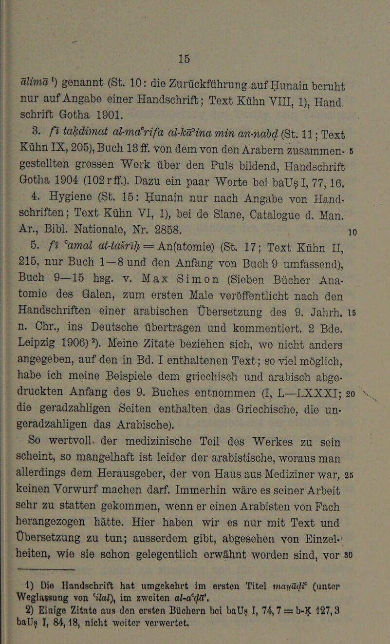 15 älimä') genannt (St. 10: die Zurückführung auf ^unain beruht nur auf Angabe einer Handschrift; Text Kühn YIII, 1), Hand. Schrift Gotha 1901. 3. ß takdimat al-ma’^rifa al-käHna min an-nabd (St. 11; Text Kühn IX, 205), Buch 13 ff. von dem von den Arabern zusammen- 5 gestellten grossen Werk über den Puls bildend, Handschrift Gotha 1904 (102rff.). Dazu ein paar Worte bei baUsI, 77,16. 4. Hygiene (St. 15: Hunain nur nach Angabe von Hand- schriften; Text Kühn VI, 1), bei de Slane, Catalogue d. Man. Ar., Bibi. Nationale, Nr. 2858. lo 5. ß ^amal = An(atomie) (St. 17; Text Kühn II, 215, nur Buch 1—8 und den Anfang von Buch 9 umfassend). Buch 9—15 hsg. v. Max Simon (Sieben Bücher Ana- tomie des Galen, zum ersten Male veröffentlicht nach den Handschriften einer arabischen Übersetzung des 9. Jahrh. 16 n. Ohr., ins Deutsche übertragen und kommentiert. 2 Bde. Leipzig 1906) ^). Meine Zitate beziehen sich, wo nicht anders angegeben, auf den in Bd. I enthaltenen Text; so viel möglich, habe ich meine Beispiele dem griechisch und arabisch abge- druckten Anfang des 9. Buches entnommen (I, L—LXXXI; 20 '• die geradzahligen Seiten enthalten das Griechische, die un- geradzahligen das Arabische). So wertvoll, der medizinische Teil des Werkes zu sein scheint, so mangelhaft ist leider der arabistische, woraus man allerdings dem Herausgeber, der von Haus aus Mediziner war, 25 keinen Vorwurf machen darf. Immerhin wäre es seiner Arbeit sehr zu statten gekommen, wenn er einen Arabisten von Fach herangezogen hätte. Hier haben wir es nur mit Text und Übersetzung zu tun; ausserdem gibt, abgesehen von Einzel-' heiten, wie sie schon gelegentlich erwähnt worden sind, vor so 1) Die Handschrift hat umgekehrt im ersten Titel tnayacW (unter Weglassung von ‘ilal), im zweiten o/-aW. 2) Einige Zitate aus den ersten Büchern bei baUs I, 74,7 = b-K 127,3 baU^ I, 84,18, nicht weiter verwertet.