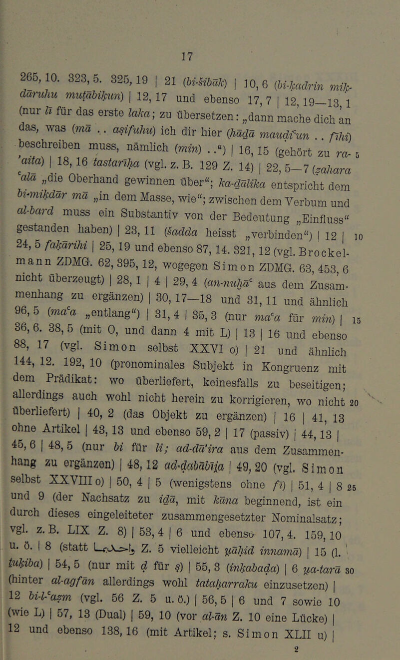 17 265, 10. 823^5. 825, 19 | 21 (hmbuk) \ 10, 6 (bi-kadrin milf- daruhu mutabiJfim) | 12,17 und ebenso 17, 7 | 12,19—13 1 (nur Iz für das erste laka; zu übersetzen: „dann mache dich in das, was (wa .. asifuhu) ich dir hier {hädä maudfun .. ßhi) beschreiben muss, nämlich (min) ..“) | 16,15 (gehört zu m- s mta) I 18,16 tastarzha (vgl. z. B. 129 Z. 14) | 22, 5-7 (mhara „die Oberhand gewinnen über«; ka-dälika entspricht dem hvmikdar mcz „in dem Masse, wie«; zwischen dem Verbum und al-hard muss ein Substantiv von der Bedeutung „Einfluss« gestanden haben) | 23,11 (mdda heisst „verbinden«) j 12 1 lo 24, 5 fakarihi | 25,19 und ebenso 87,14. 321,12 (vgl. Brockel- mann ZDMG. 62,395, 12, wogegen Simon ZDMG. 63, 453 6 nicht überzeugt) | 28, 1 | 4 | 29, 4 (an-nuW aus dem Zusam- menhang zu ergänzen) | 30, 17—18 und 31,11 und ähnlich 96, 5 (ma^a „entlang«) | 31, 4 | 35, 3 (nur ma^a für min) \ n 36, 6. 38, 5 (mit 0, und dann 4 mit L) | 13 | 16 und ebenso 88, 17 (vgl. Simon selbst XXVI o) | 21 und ähnlich 144, 12. 192, 10 (pronominales Subjekt in Kongruenz mit dem Prädikat: wo überliefert, keinesfalls zu beseitigen; allerdings auch wohl nicht herein zu korrigieren, wo nicht 20 überliefert) | 40, 2 (das Objekt zu ergänzen) | 16 | 41, 13 ohne Artikel | 43,13 und ebenso 59, 2 | 17 (passiv) j 44,13 | 45,6 I 48,5 (nur bi für li; ad-dä’ira aus dem Zusammen- hang zu ergänzen) | 48,12 a&dabübtia | 49, 20 (vgl. Simon selbst XXVIII0) I 50, 4 1 5 (wenigstens ohne A) I 51, 4 | 8 2b und 9 (der Nachsatz zu idä, mit käna beginnend, ist ein durch dieses eingeleiteter zusammengesetzter Nominalsatz; vgl. z. B. LIX Z. 8) I 53, 4 I 6 und ebenso 107, 4. 159,10 u. ö. I 8 (statt Lf.LXjs-tj Z. 5 vielleicht iiähid innamä) | 15 (1. ' mm I 54, 5 (nur mit d für ^) | 55, 3 (inkabada) \ 6 ^a-tarä so (hinter al-agfän allerdings wohl tatakarraku einzusetzen) [ 12 bi-l-^azm (vgl. 56 Z. 5 u. ö.) ( 56, 5 | 6 und 7 sowie 10 (wie L) I 57, 13 (Dual) | 59, 10 (vor al-än Z. 10 eine Lücke) |