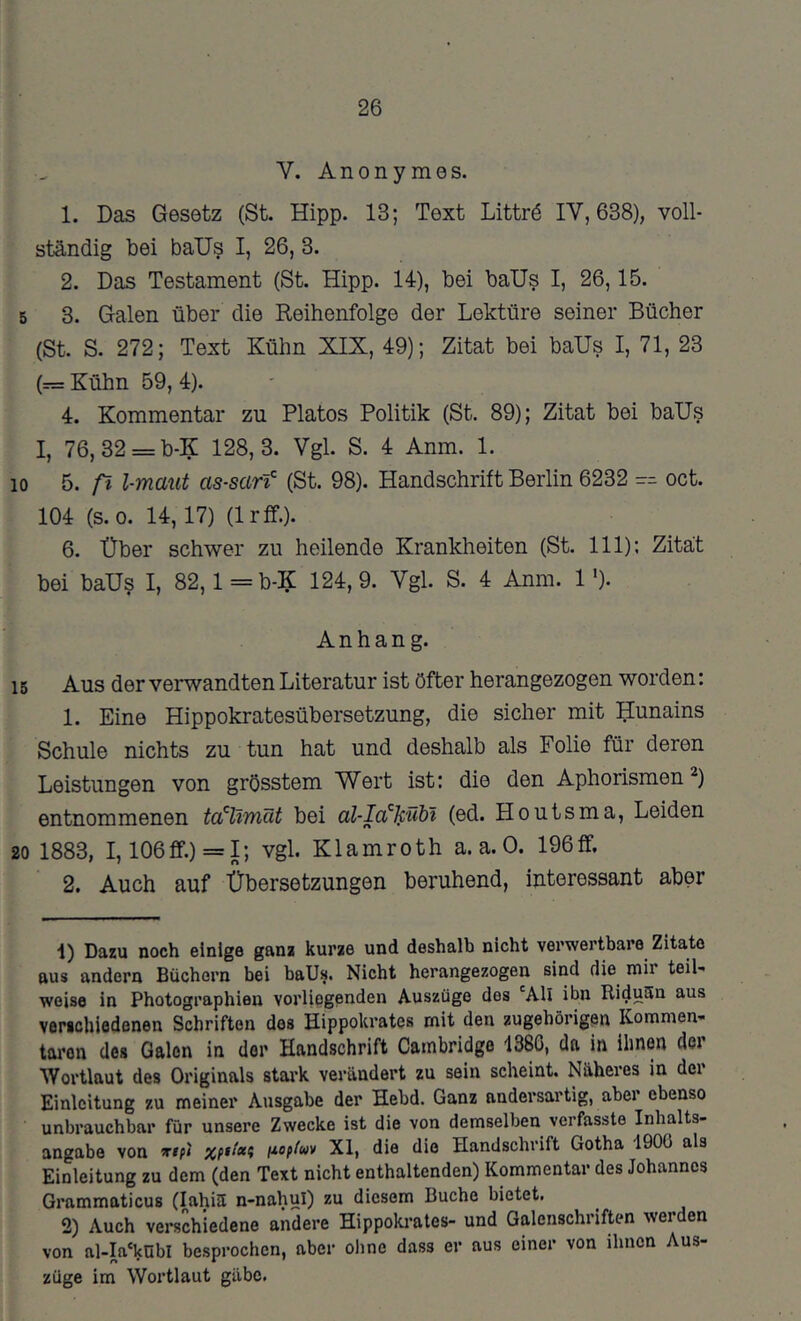 26 V. Anonymes. 1. Das Gesetz (St. Hipp. 13; Text Littrö IV, 638), voll- ständig bei baUs I, 26, 3. 2. Das Testament (St. Hipp. 14), bei baUs I, 26,15. 5 3. Galen über die Reihenfolge der Lektüre seiner Bücher (St. S. 272; Text Kühn XIK, 49); Zitat bei baUs I, 71, 23 (= Kühn 59, 4). 4. Kommentar zu Platos Politik (St. 89); Zitat bei balJs I, 76, 32 = b-K 128,3. Vgl. S. 4 Anm. 1. 10 5. fl l-maut as-sarf (St. 98). Handschrift Berlin 6232 -- oct. 104 (S.O. 14,17) (Irff.). 6. Über schwer zu heilende Krankheiten (St. 111); Zitat bei baUs I, 82, l=b-^C 124,9. Vgl. S. 4 Anm. 1')• Anhang. 15 Aus der verwandten Literatur ist öfter herangezogen worden: 1. Eine Hippokratesübersetzung, die sicher mit Hunains Schule nichts zu tun hat und deshalb als Folie für deren Leistungen von grösstem Wert ist: die den Aphorismen^) entnommenen bei al-Ia'^Jcübl (ed. Houtsma, Leiden 20 1883, 1,106fif.) = I; vgl. Klamroth a. a. 0. 196ff. 2. Auch auf Übersetzungen beruhend, interessant aber 1) Dazu noch einige ganz kurze und deshalb nicht verwertbare Zitate aus andern Büchern bei baUs. Nicht herangezogen sind die mir teil- weise in Photographien vorliegenden Auszüge des 'All ibn RiduSn aus verichiedenen Schriften dos Hippokrates mit den zugehörigen Kommen- taren des Galen in der Handschrift Cambridge 138G, dn in ihnen der Wortlaut des Originals stark verändert zu sein scheint. Näheres in der Einleitung zu meiner Ausgabe der Hebd. Ganz andersartig, aber ebenso unbrauchbar für unsere Zwecke ist die von demselben verfasste Inhalts- angabe von irtfi noffuv XI, die die Handschrift Gotha IGOO als Einleitung zu dem (den Text nicht enthaltenden) Kommentar des Johannes Grammaticus (lahiä n-nahul) zu diesem Buche bietet, 2) Auch verschiedene andere Hippoki*ates- und Galenschriften werden von al-Ia'knbl besprochen, aber ohne dass er aus einer von ihnen Aus- züge im Wortlaut gäbe.