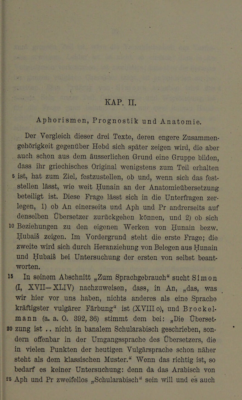 KAP. 11. Aphorismen, Prognostik und Anatomie. Der Vergleich dieser drei Texte, deren engere Zusammen- gehörigkeit gegenüber Hebd sich später zeigen wird, die aber auch schon aus dem äusserlichen Grund eine Gruppe bilden, dass ihr griechisches Original wenigstens zum Teil erhalten 5 ist, hat zum Ziel, festzustellen, ob und, wenn sich das fest- stellen lässt, wie weit ^unain an der Anatomieübersetzung beteiligt ist. Diese Frage lässt sich in die Unterfragen zer- legen, 1) ob An einerseits und Aph und Pr andrerseits auf denselben Übersetzer zurückgehen können, und 2) ob sich 10 Beziehungen zu den eigenen Werken von üunain bezw. üubaiä zeigen. Im Vordergrund steht die erste Frage; die zweite wird sich durch Heranziehung von Belegen aus Hunain und Hubaiä bei Untersuchung der ersten von selbst beant- worten. 15 In seinem Abschnitt „Zum Sprachgebrauch“ sucht Simon (I, XVII—XLIV) nachzuweisen, dass, in An, „das, was wir hier vor uns haben, nichts anderes als eine Sprache kräftigster vulgärer Färbung“ ist (XVIIIo), und Brockel- mann (a. a. 0. 392, 86) stimmt dem bei: „Die Überset- 20 zung ist .. nicht in banalem Schularabisch geschrieben, son- dern offenbar in der Umgangssprache des Übersetzers, die in vielen Punkten der heutigen Vulgärsprache schon näher steht als dem klassischen Muster.“ Wenn das richtig ist, so bedarf es keiner Untersuchung: denn da das Arabisch von