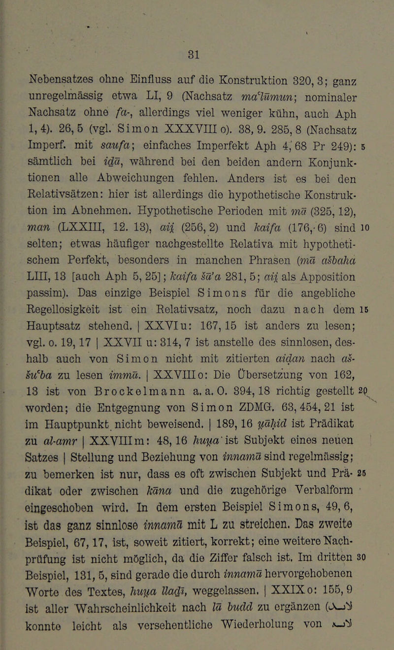 Nebensatzes ohne Einfluss auf die Konstruktion 320,3; ganz unregelmässig etwa LI, 9 (Nachsatz ma^lümiin) nominaler Nachsatz ohne /a-, allerdings viel weniger kühn, auch Aph 1,4). 26,5 (vgl. Simon XXXVIII o). 38,9. 285,8 (Nachsatz Imperf. mit saufa; einfaches Imperfekt Aph 4,'68 Pr 249): 5 sämtlich bei idä, während bei den beiden andern Konjunk- tionen alle Abweichungen fehlen. Anders ist es bei den Relativsätzen: hier ist allerdings die hypothetische Konstruk- tion im Abnehmen. Hypothetische Perioden mit mä (325,12), man (LXXIII, 12. 13), aij, (256,2) und kaifa (176,-6) sind lo selten; etwas häufiger nachgestellte Rolativa mit hypotheti- schem Perfekt, besonders in manchen Phrasen {mä aSbaha LIII, 13 [auch Aph 5, 25]; kaifa §ä’a 281, 5; aii als Apposition passim). Das einzige Beispiel Simons für die angebliche Regellosigkeit ist ein Relativsatz, noch dazu nach dem i5 Hauptsatz stehend. | XXYIu: 167,15 ist anders zu lesen; vgl. 0. 19,17 I XXYII u: 314, 7 ist anstelle des sinnlosen, des- halb auch von Simon nicht mit zitierten aida7i nach aS- ki^ba zu lesen immü. \ XXVIII o: Die Übersetzung von 162, 13 ist von Brockelmann a. a. 0. 394,18 richtig gestellt worden; die Entgegnung von Simon ZDMG. 63,454,21 ist im Hauptpunkt nicht beweisend. | 189,16 y,ähid ist Prädikat zu al-amr \ XXVHIm: 48,16 huua'ist Subjekt eines neuen Satzes I Stellung und Beziehung von hinamü sind regelmässig; zu bemerken ist nur, dass es oft zwischen Subjekt und Prä- 26 dikat oder zwischen käna und die zugehörige Verbalform • eingeschoben wird. In dem ersten Beispiel Simons, 49, 6, ist das ganz sinnlose innamu mit L zu streichen. Das zweite Beispiel, 67,17, ist, soweit zitiert, korrekt; eine weitere Nach- prüfung ist nicht möglich, da die Ziffer falsch ist. Im dritten so Beispiel, 131, 5, sind gerade die durch innamä heivorgehobenen Worte des Textes, ?ntua llacU, weggelassen. 1 XXIX o: 155,9 ist aller Wahrscheinlichkeit nach lu biidd zu ergänzen (L\-j'b5 konnte leicht als versehentliche Wiederholung von