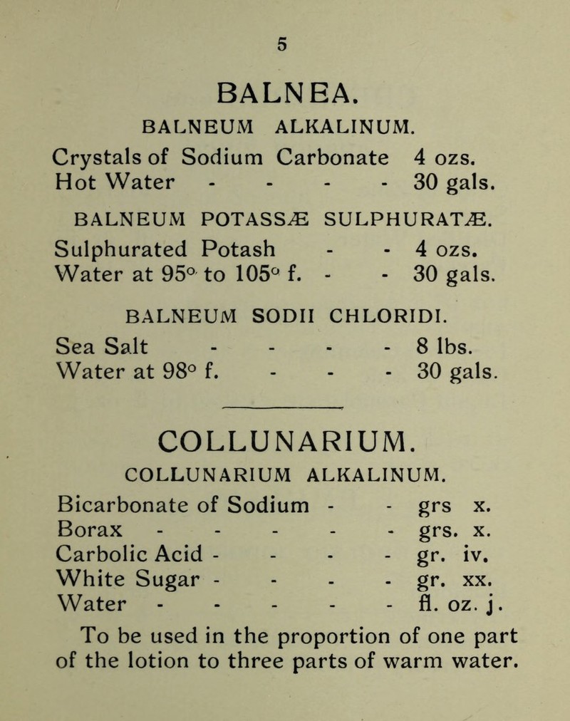BALNEA. BALNEUM ALKALINUM. Crystals of Sodium Carbonate 4 ozs. Hot Water - - - - 30 gals. BALNEUM POTASSE SULPHURATE. Sulphurated Potash - - 4 ozs. Water at 95° to 105° f. - - 30 gals. BALNEUM SODII CHLORIDI. Sea Salt - - - - 8 lbs. Water at 98° f. - - - 30 gals. COLLUNAR1UM. COLLUNARIUM ALKALINUM. Bicarbonate of Sodium Borax Carbolic Acid - White Sugar - Water grs x. grs. x. gr. iv. gr. xx. fl. oz. j To be used in the proportion of one part of the lotion to three parts of warm water.